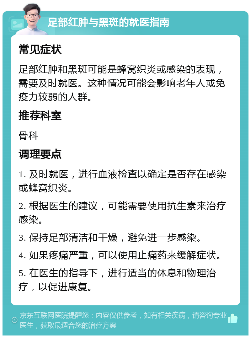 足部红肿与黑斑的就医指南 常见症状 足部红肿和黑斑可能是蜂窝织炎或感染的表现，需要及时就医。这种情况可能会影响老年人或免疫力较弱的人群。 推荐科室 骨科 调理要点 1. 及时就医，进行血液检查以确定是否存在感染或蜂窝织炎。 2. 根据医生的建议，可能需要使用抗生素来治疗感染。 3. 保持足部清洁和干燥，避免进一步感染。 4. 如果疼痛严重，可以使用止痛药来缓解症状。 5. 在医生的指导下，进行适当的休息和物理治疗，以促进康复。