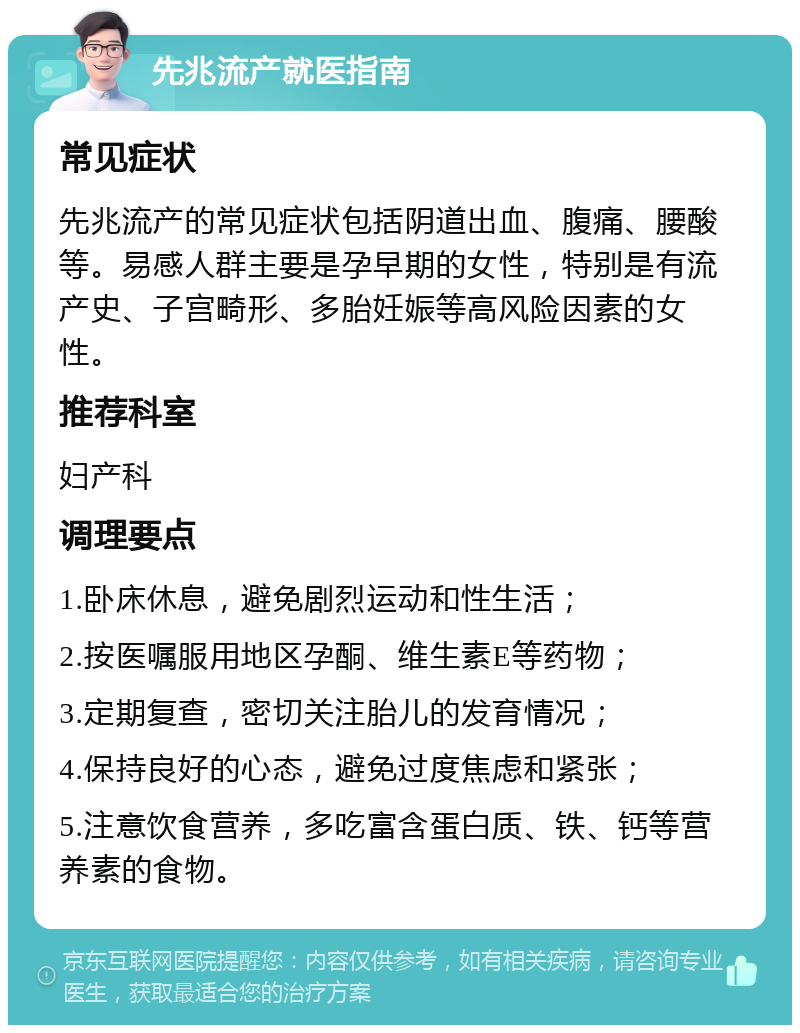 先兆流产就医指南 常见症状 先兆流产的常见症状包括阴道出血、腹痛、腰酸等。易感人群主要是孕早期的女性，特别是有流产史、子宫畸形、多胎妊娠等高风险因素的女性。 推荐科室 妇产科 调理要点 1.卧床休息，避免剧烈运动和性生活； 2.按医嘱服用地区孕酮、维生素E等药物； 3.定期复查，密切关注胎儿的发育情况； 4.保持良好的心态，避免过度焦虑和紧张； 5.注意饮食营养，多吃富含蛋白质、铁、钙等营养素的食物。