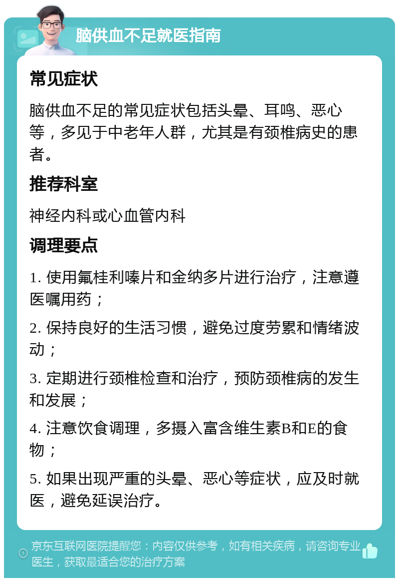 脑供血不足就医指南 常见症状 脑供血不足的常见症状包括头晕、耳鸣、恶心等，多见于中老年人群，尤其是有颈椎病史的患者。 推荐科室 神经内科或心血管内科 调理要点 1. 使用氟桂利嗪片和金纳多片进行治疗，注意遵医嘱用药； 2. 保持良好的生活习惯，避免过度劳累和情绪波动； 3. 定期进行颈椎检查和治疗，预防颈椎病的发生和发展； 4. 注意饮食调理，多摄入富含维生素B和E的食物； 5. 如果出现严重的头晕、恶心等症状，应及时就医，避免延误治疗。