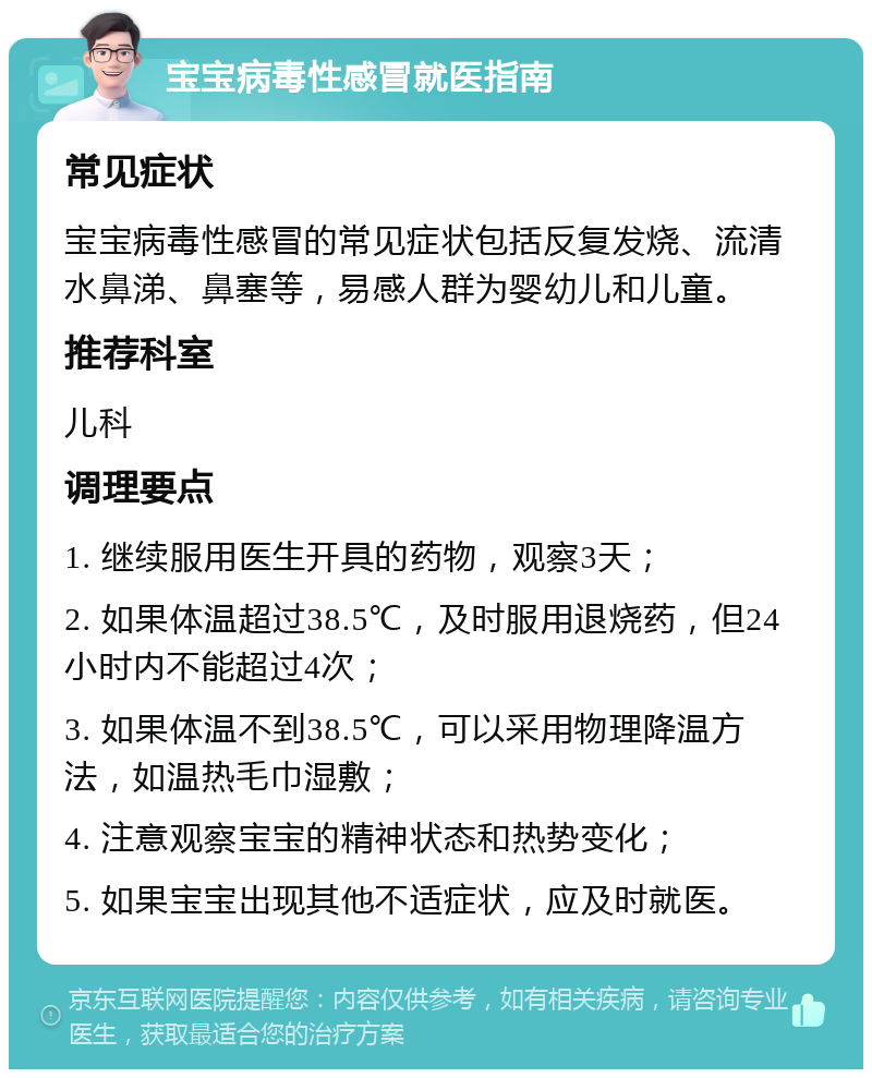 宝宝病毒性感冒就医指南 常见症状 宝宝病毒性感冒的常见症状包括反复发烧、流清水鼻涕、鼻塞等，易感人群为婴幼儿和儿童。 推荐科室 儿科 调理要点 1. 继续服用医生开具的药物，观察3天； 2. 如果体温超过38.5℃，及时服用退烧药，但24小时内不能超过4次； 3. 如果体温不到38.5℃，可以采用物理降温方法，如温热毛巾湿敷； 4. 注意观察宝宝的精神状态和热势变化； 5. 如果宝宝出现其他不适症状，应及时就医。