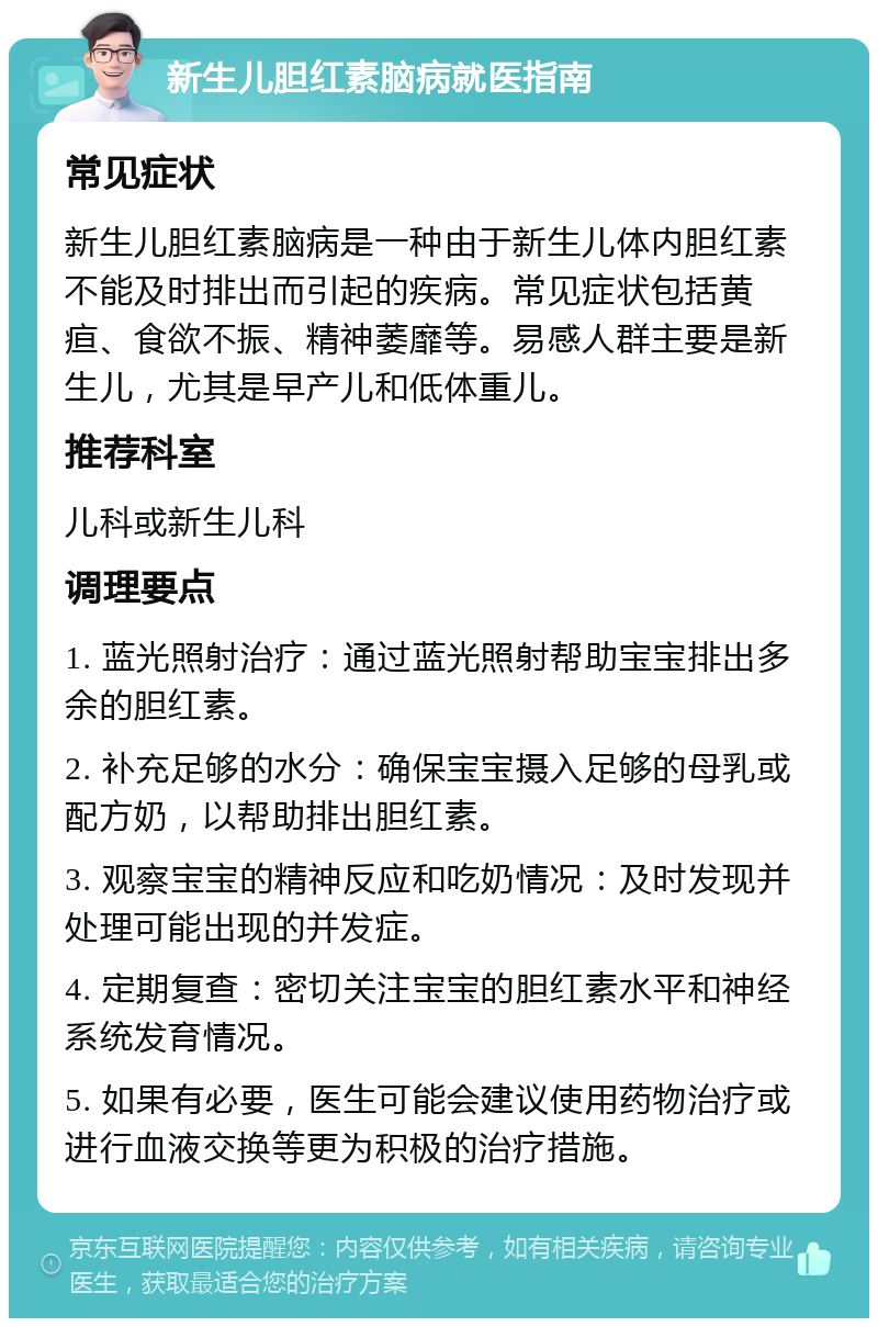 新生儿胆红素脑病就医指南 常见症状 新生儿胆红素脑病是一种由于新生儿体内胆红素不能及时排出而引起的疾病。常见症状包括黄疸、食欲不振、精神萎靡等。易感人群主要是新生儿，尤其是早产儿和低体重儿。 推荐科室 儿科或新生儿科 调理要点 1. 蓝光照射治疗：通过蓝光照射帮助宝宝排出多余的胆红素。 2. 补充足够的水分：确保宝宝摄入足够的母乳或配方奶，以帮助排出胆红素。 3. 观察宝宝的精神反应和吃奶情况：及时发现并处理可能出现的并发症。 4. 定期复查：密切关注宝宝的胆红素水平和神经系统发育情况。 5. 如果有必要，医生可能会建议使用药物治疗或进行血液交换等更为积极的治疗措施。