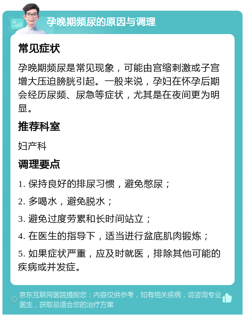 孕晚期频尿的原因与调理 常见症状 孕晚期频尿是常见现象，可能由宫缩刺激或子宫增大压迫膀胱引起。一般来说，孕妇在怀孕后期会经历尿频、尿急等症状，尤其是在夜间更为明显。 推荐科室 妇产科 调理要点 1. 保持良好的排尿习惯，避免憋尿； 2. 多喝水，避免脱水； 3. 避免过度劳累和长时间站立； 4. 在医生的指导下，适当进行盆底肌肉锻炼； 5. 如果症状严重，应及时就医，排除其他可能的疾病或并发症。