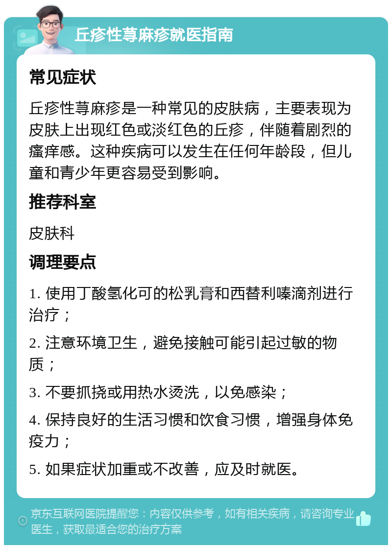 丘疹性荨麻疹就医指南 常见症状 丘疹性荨麻疹是一种常见的皮肤病，主要表现为皮肤上出现红色或淡红色的丘疹，伴随着剧烈的瘙痒感。这种疾病可以发生在任何年龄段，但儿童和青少年更容易受到影响。 推荐科室 皮肤科 调理要点 1. 使用丁酸氢化可的松乳膏和西替利嗪滴剂进行治疗； 2. 注意环境卫生，避免接触可能引起过敏的物质； 3. 不要抓挠或用热水烫洗，以免感染； 4. 保持良好的生活习惯和饮食习惯，增强身体免疫力； 5. 如果症状加重或不改善，应及时就医。