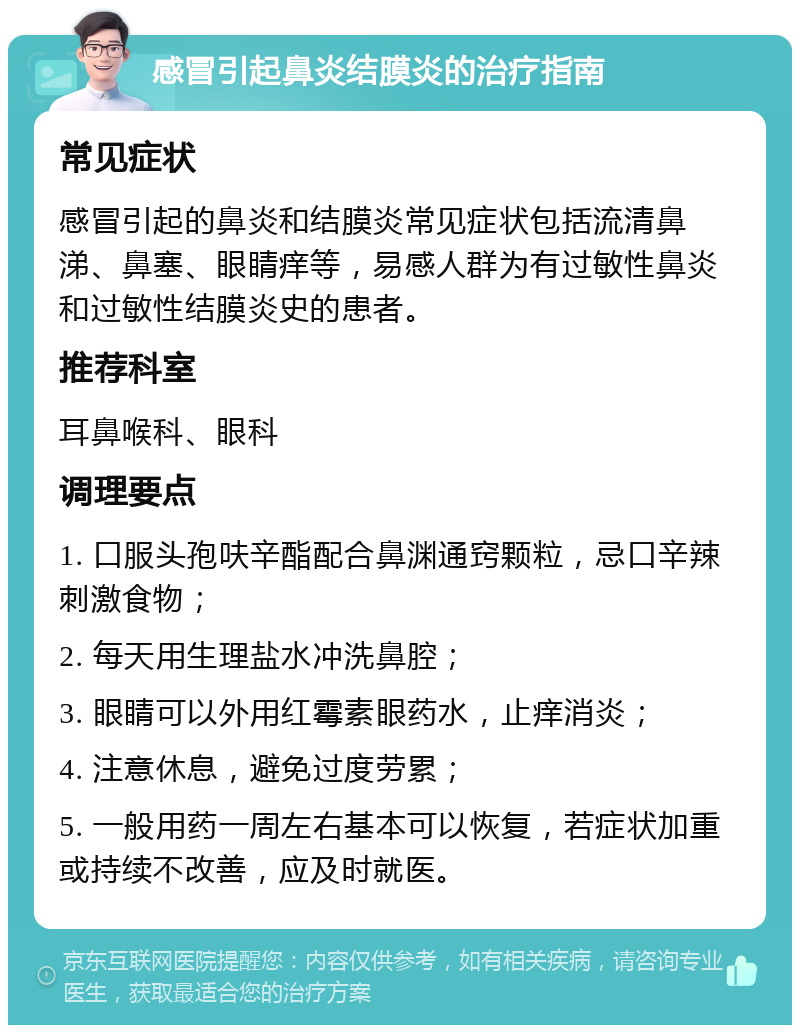 感冒引起鼻炎结膜炎的治疗指南 常见症状 感冒引起的鼻炎和结膜炎常见症状包括流清鼻涕、鼻塞、眼睛痒等，易感人群为有过敏性鼻炎和过敏性结膜炎史的患者。 推荐科室 耳鼻喉科、眼科 调理要点 1. 口服头孢呋辛酯配合鼻渊通窍颗粒，忌口辛辣刺激食物； 2. 每天用生理盐水冲洗鼻腔； 3. 眼睛可以外用红霉素眼药水，止痒消炎； 4. 注意休息，避免过度劳累； 5. 一般用药一周左右基本可以恢复，若症状加重或持续不改善，应及时就医。