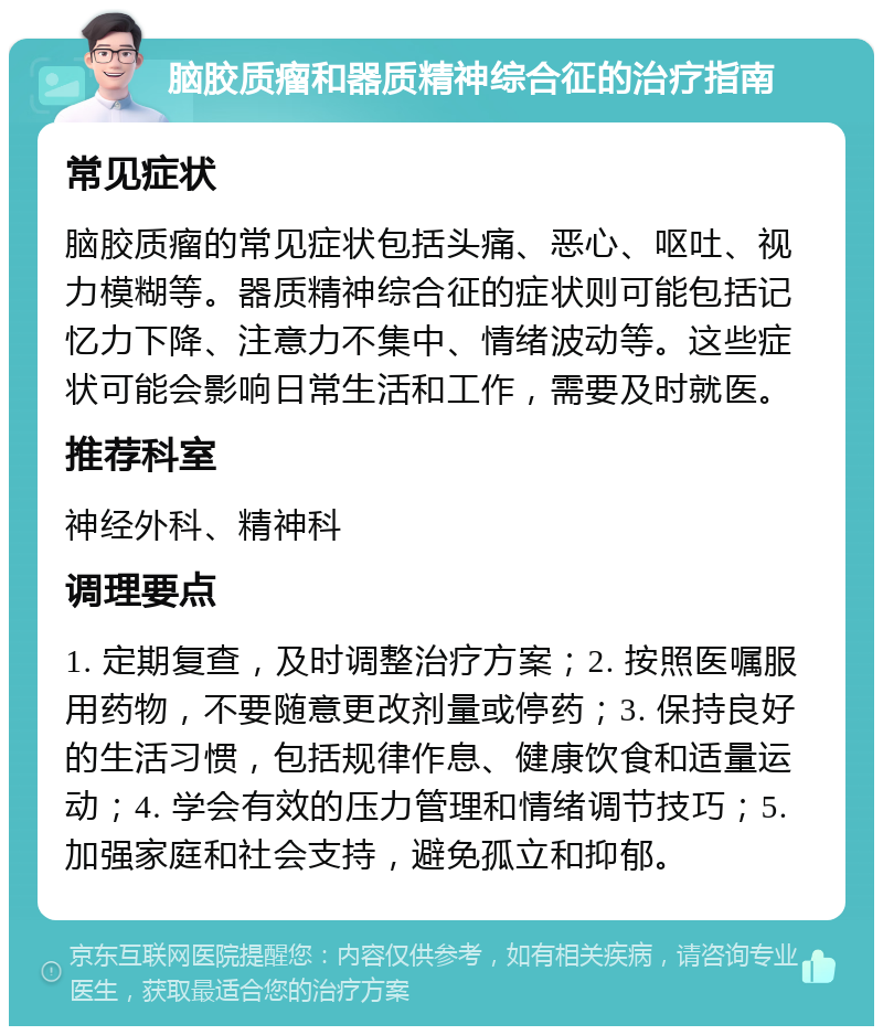 脑胶质瘤和器质精神综合征的治疗指南 常见症状 脑胶质瘤的常见症状包括头痛、恶心、呕吐、视力模糊等。器质精神综合征的症状则可能包括记忆力下降、注意力不集中、情绪波动等。这些症状可能会影响日常生活和工作，需要及时就医。 推荐科室 神经外科、精神科 调理要点 1. 定期复查，及时调整治疗方案；2. 按照医嘱服用药物，不要随意更改剂量或停药；3. 保持良好的生活习惯，包括规律作息、健康饮食和适量运动；4. 学会有效的压力管理和情绪调节技巧；5. 加强家庭和社会支持，避免孤立和抑郁。