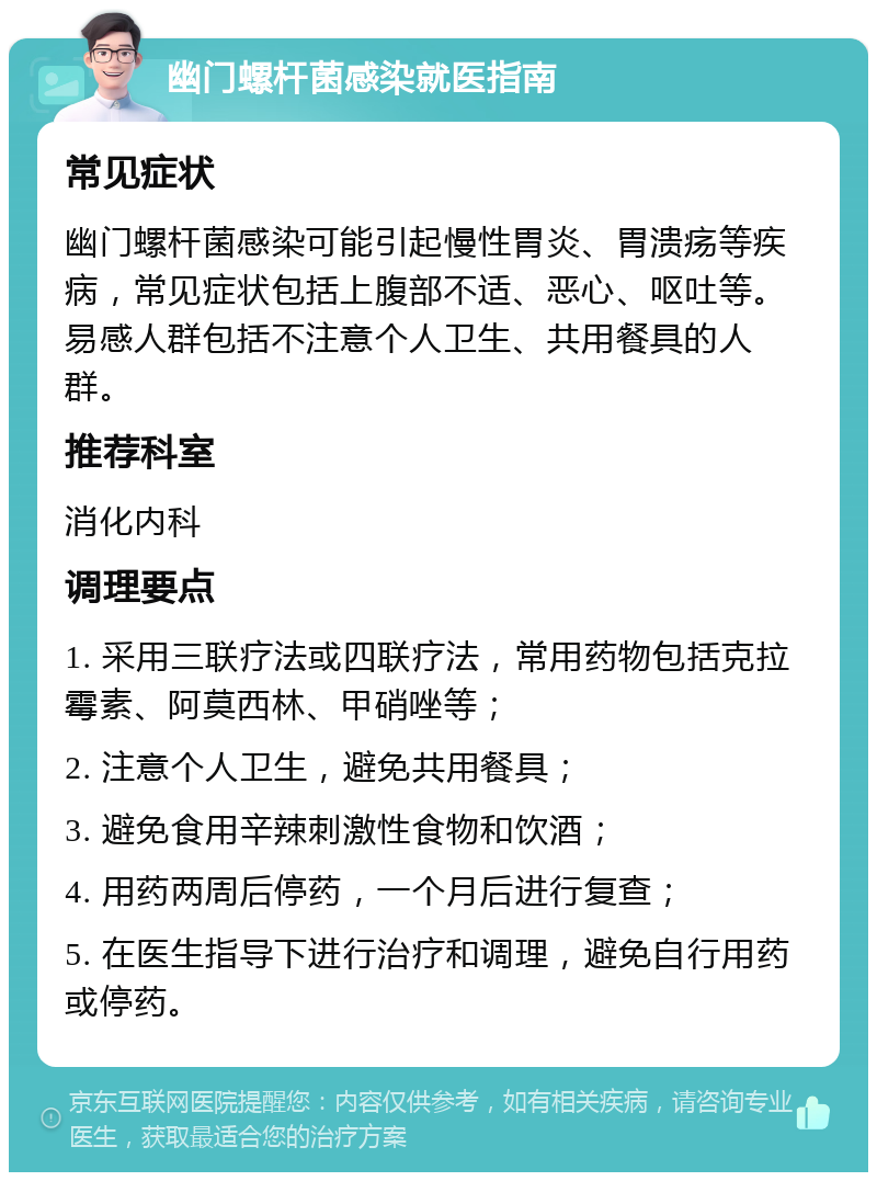 幽门螺杆菌感染就医指南 常见症状 幽门螺杆菌感染可能引起慢性胃炎、胃溃疡等疾病，常见症状包括上腹部不适、恶心、呕吐等。易感人群包括不注意个人卫生、共用餐具的人群。 推荐科室 消化内科 调理要点 1. 采用三联疗法或四联疗法，常用药物包括克拉霉素、阿莫西林、甲硝唑等； 2. 注意个人卫生，避免共用餐具； 3. 避免食用辛辣刺激性食物和饮酒； 4. 用药两周后停药，一个月后进行复查； 5. 在医生指导下进行治疗和调理，避免自行用药或停药。