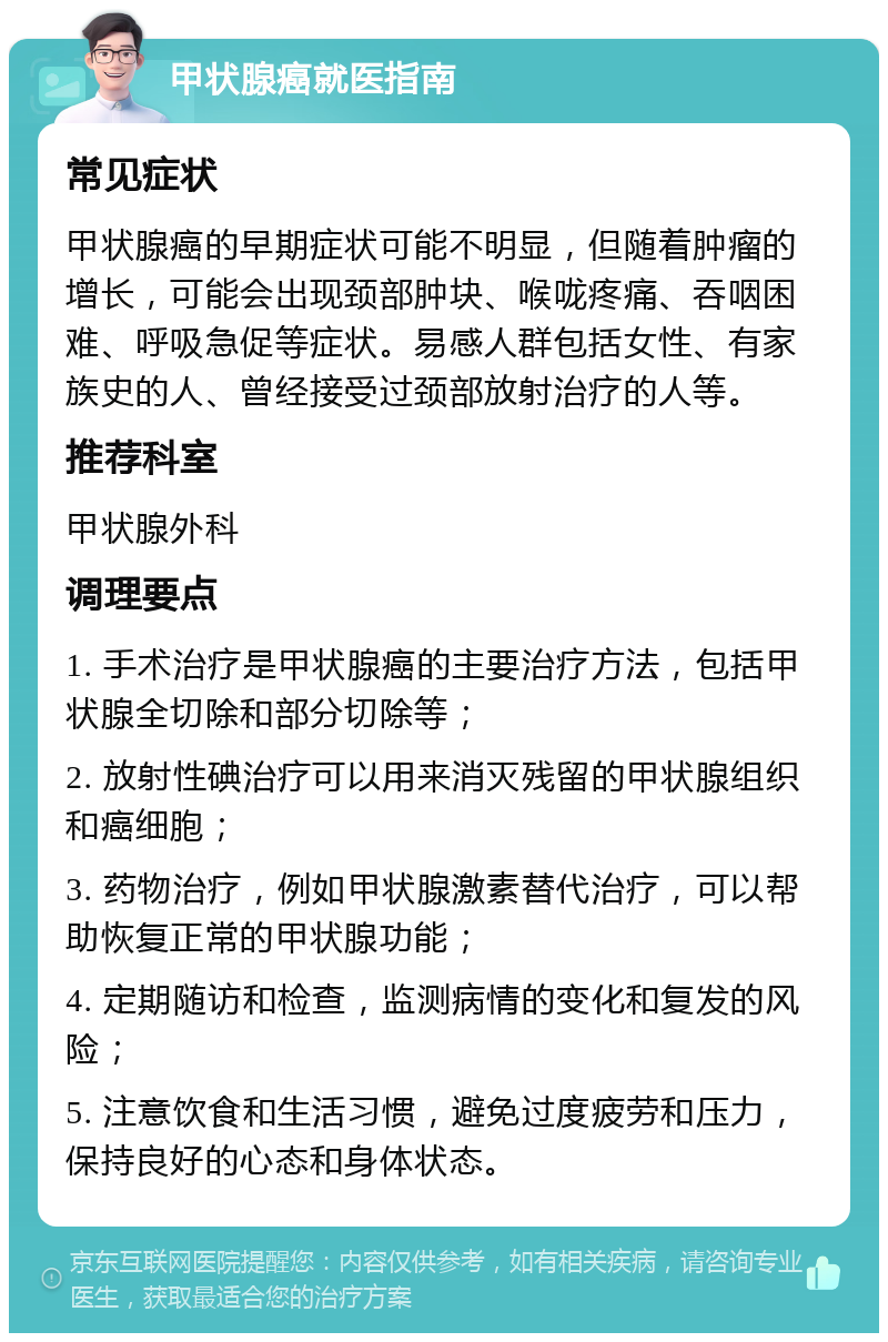 甲状腺癌就医指南 常见症状 甲状腺癌的早期症状可能不明显，但随着肿瘤的增长，可能会出现颈部肿块、喉咙疼痛、吞咽困难、呼吸急促等症状。易感人群包括女性、有家族史的人、曾经接受过颈部放射治疗的人等。 推荐科室 甲状腺外科 调理要点 1. 手术治疗是甲状腺癌的主要治疗方法，包括甲状腺全切除和部分切除等； 2. 放射性碘治疗可以用来消灭残留的甲状腺组织和癌细胞； 3. 药物治疗，例如甲状腺激素替代治疗，可以帮助恢复正常的甲状腺功能； 4. 定期随访和检查，监测病情的变化和复发的风险； 5. 注意饮食和生活习惯，避免过度疲劳和压力，保持良好的心态和身体状态。