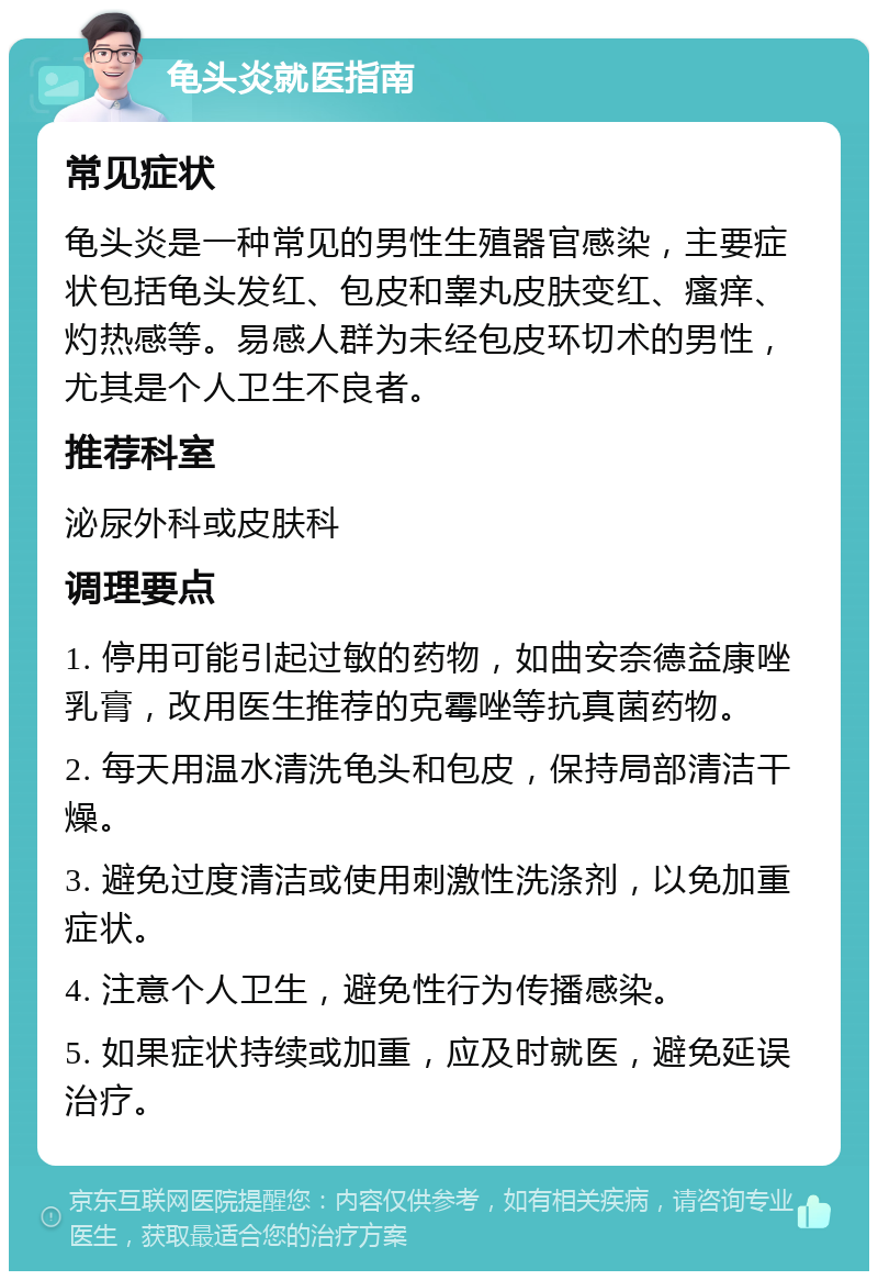 龟头炎就医指南 常见症状 龟头炎是一种常见的男性生殖器官感染，主要症状包括龟头发红、包皮和睾丸皮肤变红、瘙痒、灼热感等。易感人群为未经包皮环切术的男性，尤其是个人卫生不良者。 推荐科室 泌尿外科或皮肤科 调理要点 1. 停用可能引起过敏的药物，如曲安奈德益康唑乳膏，改用医生推荐的克霉唑等抗真菌药物。 2. 每天用温水清洗龟头和包皮，保持局部清洁干燥。 3. 避免过度清洁或使用刺激性洗涤剂，以免加重症状。 4. 注意个人卫生，避免性行为传播感染。 5. 如果症状持续或加重，应及时就医，避免延误治疗。