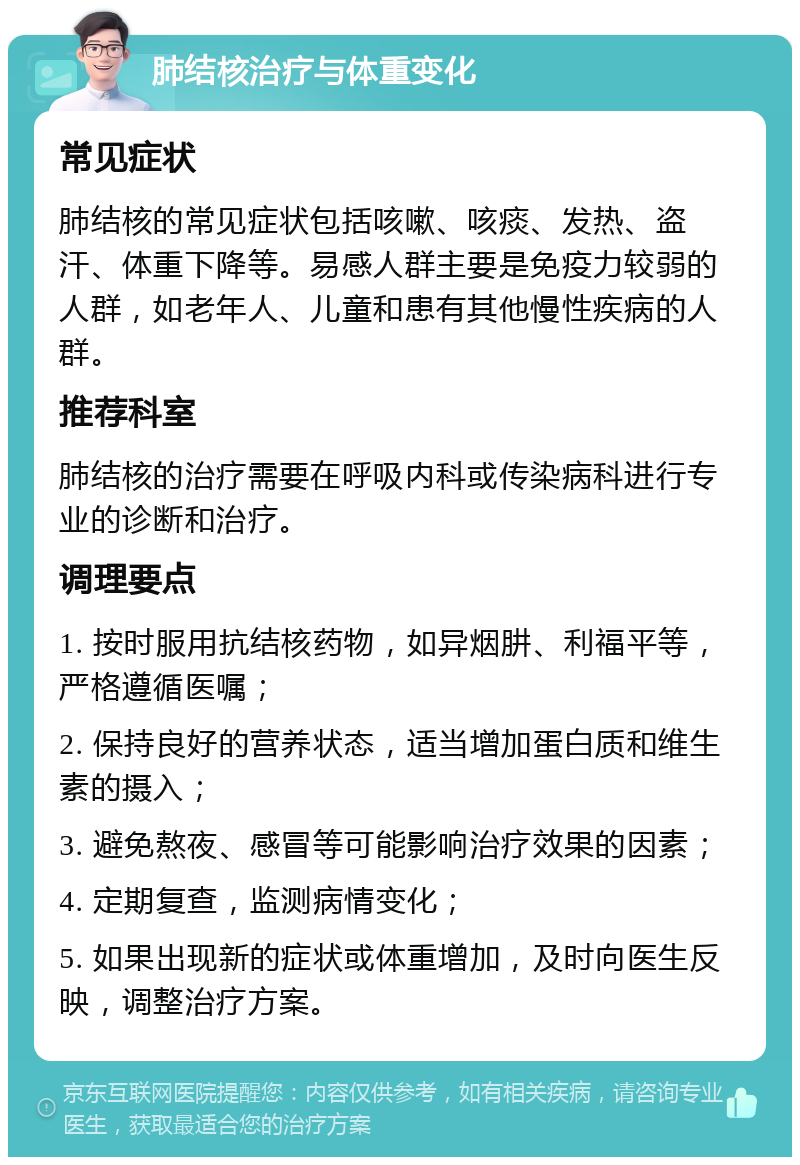 肺结核治疗与体重变化 常见症状 肺结核的常见症状包括咳嗽、咳痰、发热、盗汗、体重下降等。易感人群主要是免疫力较弱的人群，如老年人、儿童和患有其他慢性疾病的人群。 推荐科室 肺结核的治疗需要在呼吸内科或传染病科进行专业的诊断和治疗。 调理要点 1. 按时服用抗结核药物，如异烟肼、利福平等，严格遵循医嘱； 2. 保持良好的营养状态，适当增加蛋白质和维生素的摄入； 3. 避免熬夜、感冒等可能影响治疗效果的因素； 4. 定期复查，监测病情变化； 5. 如果出现新的症状或体重增加，及时向医生反映，调整治疗方案。