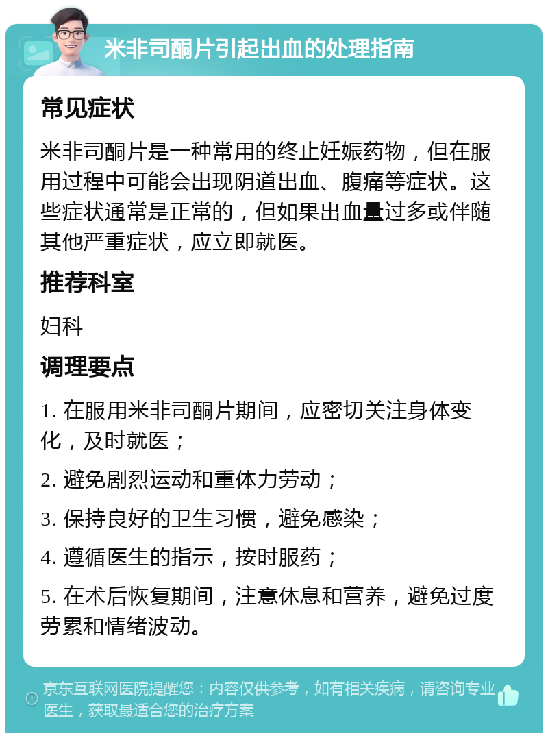 米非司酮片引起出血的处理指南 常见症状 米非司酮片是一种常用的终止妊娠药物，但在服用过程中可能会出现阴道出血、腹痛等症状。这些症状通常是正常的，但如果出血量过多或伴随其他严重症状，应立即就医。 推荐科室 妇科 调理要点 1. 在服用米非司酮片期间，应密切关注身体变化，及时就医； 2. 避免剧烈运动和重体力劳动； 3. 保持良好的卫生习惯，避免感染； 4. 遵循医生的指示，按时服药； 5. 在术后恢复期间，注意休息和营养，避免过度劳累和情绪波动。