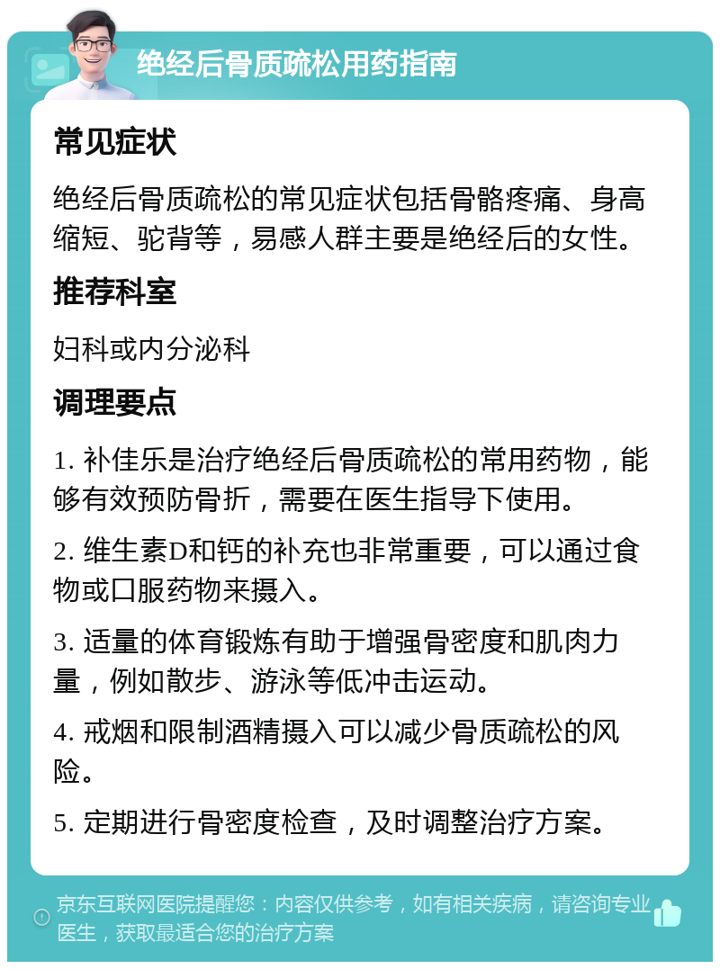 绝经后骨质疏松用药指南 常见症状 绝经后骨质疏松的常见症状包括骨骼疼痛、身高缩短、驼背等，易感人群主要是绝经后的女性。 推荐科室 妇科或内分泌科 调理要点 1. 补佳乐是治疗绝经后骨质疏松的常用药物，能够有效预防骨折，需要在医生指导下使用。 2. 维生素D和钙的补充也非常重要，可以通过食物或口服药物来摄入。 3. 适量的体育锻炼有助于增强骨密度和肌肉力量，例如散步、游泳等低冲击运动。 4. 戒烟和限制酒精摄入可以减少骨质疏松的风险。 5. 定期进行骨密度检查，及时调整治疗方案。