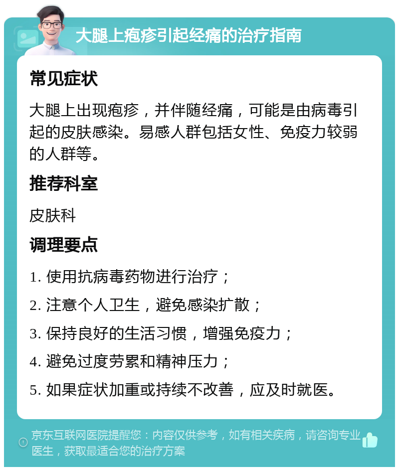 大腿上疱疹引起经痛的治疗指南 常见症状 大腿上出现疱疹，并伴随经痛，可能是由病毒引起的皮肤感染。易感人群包括女性、免疫力较弱的人群等。 推荐科室 皮肤科 调理要点 1. 使用抗病毒药物进行治疗； 2. 注意个人卫生，避免感染扩散； 3. 保持良好的生活习惯，增强免疫力； 4. 避免过度劳累和精神压力； 5. 如果症状加重或持续不改善，应及时就医。