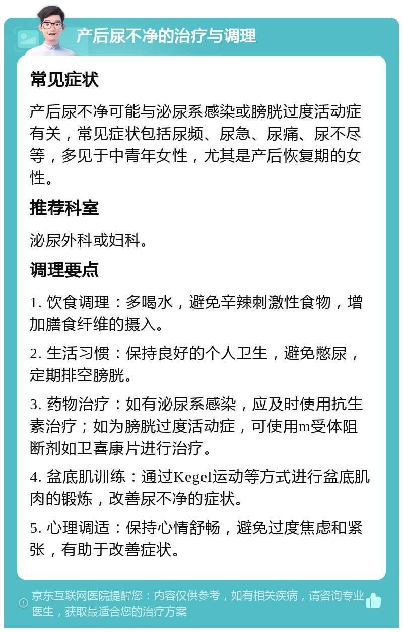 产后尿不净的治疗与调理 常见症状 产后尿不净可能与泌尿系感染或膀胱过度活动症有关，常见症状包括尿频、尿急、尿痛、尿不尽等，多见于中青年女性，尤其是产后恢复期的女性。 推荐科室 泌尿外科或妇科。 调理要点 1. 饮食调理：多喝水，避免辛辣刺激性食物，增加膳食纤维的摄入。 2. 生活习惯：保持良好的个人卫生，避免憋尿，定期排空膀胱。 3. 药物治疗：如有泌尿系感染，应及时使用抗生素治疗；如为膀胱过度活动症，可使用m受体阻断剂如卫喜康片进行治疗。 4. 盆底肌训练：通过Kegel运动等方式进行盆底肌肉的锻炼，改善尿不净的症状。 5. 心理调适：保持心情舒畅，避免过度焦虑和紧张，有助于改善症状。