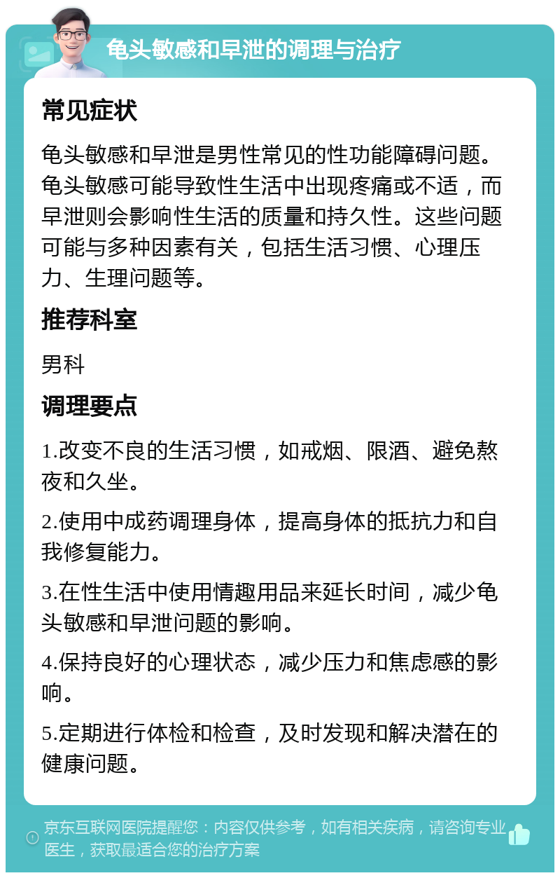 龟头敏感和早泄的调理与治疗 常见症状 龟头敏感和早泄是男性常见的性功能障碍问题。龟头敏感可能导致性生活中出现疼痛或不适，而早泄则会影响性生活的质量和持久性。这些问题可能与多种因素有关，包括生活习惯、心理压力、生理问题等。 推荐科室 男科 调理要点 1.改变不良的生活习惯，如戒烟、限酒、避免熬夜和久坐。 2.使用中成药调理身体，提高身体的抵抗力和自我修复能力。 3.在性生活中使用情趣用品来延长时间，减少龟头敏感和早泄问题的影响。 4.保持良好的心理状态，减少压力和焦虑感的影响。 5.定期进行体检和检查，及时发现和解决潜在的健康问题。