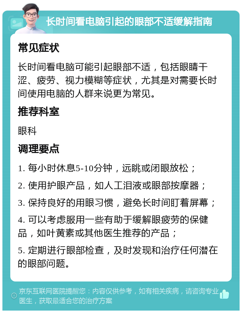 长时间看电脑引起的眼部不适缓解指南 常见症状 长时间看电脑可能引起眼部不适，包括眼睛干涩、疲劳、视力模糊等症状，尤其是对需要长时间使用电脑的人群来说更为常见。 推荐科室 眼科 调理要点 1. 每小时休息5-10分钟，远眺或闭眼放松； 2. 使用护眼产品，如人工泪液或眼部按摩器； 3. 保持良好的用眼习惯，避免长时间盯着屏幕； 4. 可以考虑服用一些有助于缓解眼疲劳的保健品，如叶黄素或其他医生推荐的产品； 5. 定期进行眼部检查，及时发现和治疗任何潜在的眼部问题。