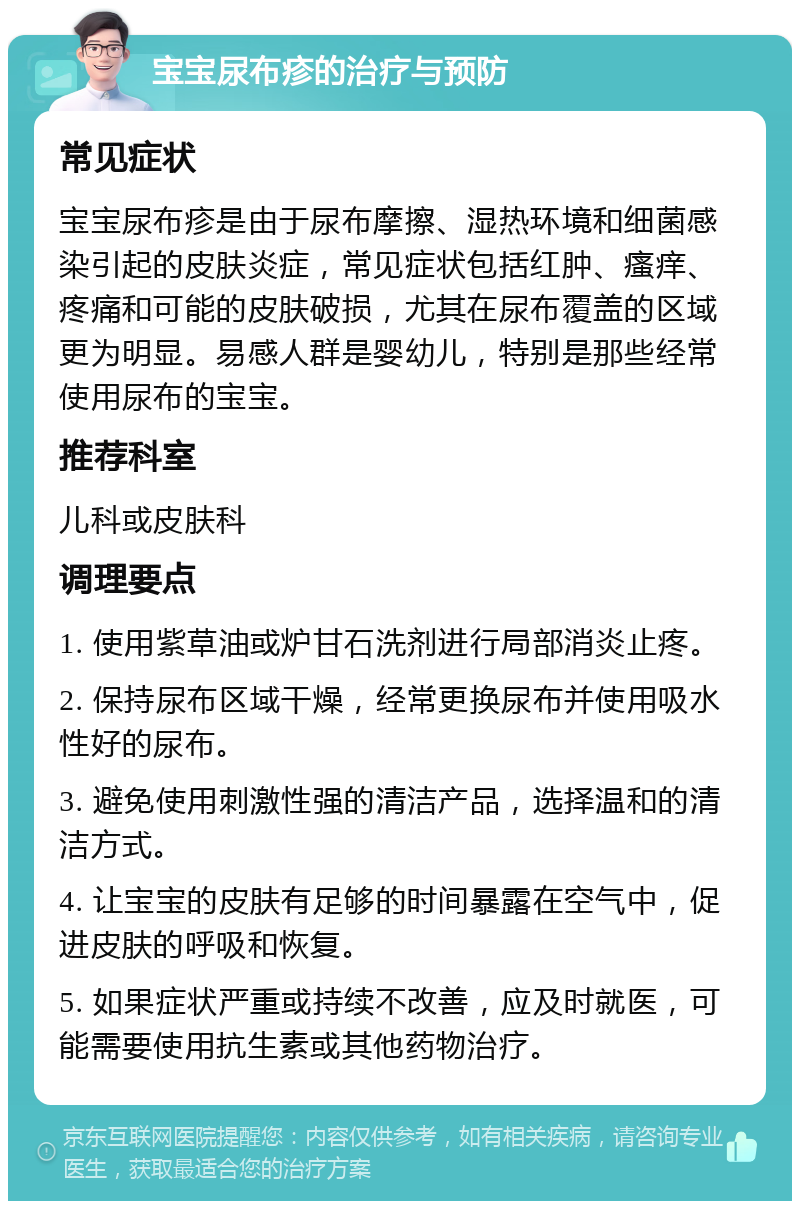 宝宝尿布疹的治疗与预防 常见症状 宝宝尿布疹是由于尿布摩擦、湿热环境和细菌感染引起的皮肤炎症，常见症状包括红肿、瘙痒、疼痛和可能的皮肤破损，尤其在尿布覆盖的区域更为明显。易感人群是婴幼儿，特别是那些经常使用尿布的宝宝。 推荐科室 儿科或皮肤科 调理要点 1. 使用紫草油或炉甘石洗剂进行局部消炎止疼。 2. 保持尿布区域干燥，经常更换尿布并使用吸水性好的尿布。 3. 避免使用刺激性强的清洁产品，选择温和的清洁方式。 4. 让宝宝的皮肤有足够的时间暴露在空气中，促进皮肤的呼吸和恢复。 5. 如果症状严重或持续不改善，应及时就医，可能需要使用抗生素或其他药物治疗。