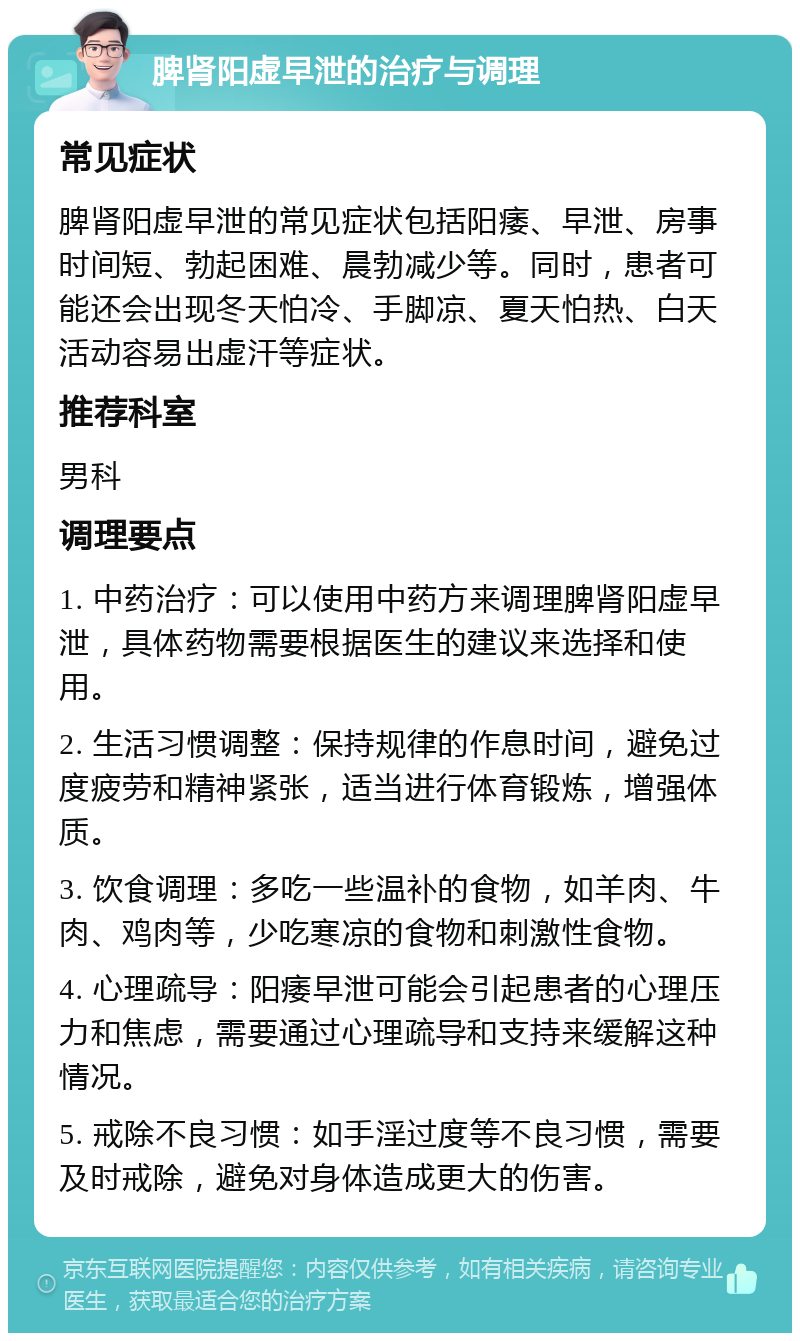 脾肾阳虚早泄的治疗与调理 常见症状 脾肾阳虚早泄的常见症状包括阳痿、早泄、房事时间短、勃起困难、晨勃减少等。同时，患者可能还会出现冬天怕冷、手脚凉、夏天怕热、白天活动容易出虚汗等症状。 推荐科室 男科 调理要点 1. 中药治疗：可以使用中药方来调理脾肾阳虚早泄，具体药物需要根据医生的建议来选择和使用。 2. 生活习惯调整：保持规律的作息时间，避免过度疲劳和精神紧张，适当进行体育锻炼，增强体质。 3. 饮食调理：多吃一些温补的食物，如羊肉、牛肉、鸡肉等，少吃寒凉的食物和刺激性食物。 4. 心理疏导：阳痿早泄可能会引起患者的心理压力和焦虑，需要通过心理疏导和支持来缓解这种情况。 5. 戒除不良习惯：如手淫过度等不良习惯，需要及时戒除，避免对身体造成更大的伤害。