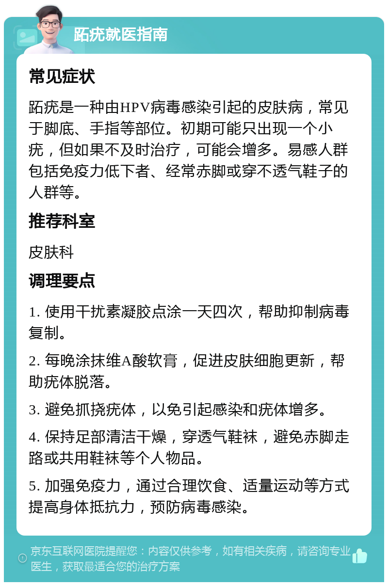 跖疣就医指南 常见症状 跖疣是一种由HPV病毒感染引起的皮肤病，常见于脚底、手指等部位。初期可能只出现一个小疣，但如果不及时治疗，可能会增多。易感人群包括免疫力低下者、经常赤脚或穿不透气鞋子的人群等。 推荐科室 皮肤科 调理要点 1. 使用干扰素凝胶点涂一天四次，帮助抑制病毒复制。 2. 每晚涂抹维A酸软膏，促进皮肤细胞更新，帮助疣体脱落。 3. 避免抓挠疣体，以免引起感染和疣体增多。 4. 保持足部清洁干燥，穿透气鞋袜，避免赤脚走路或共用鞋袜等个人物品。 5. 加强免疫力，通过合理饮食、适量运动等方式提高身体抵抗力，预防病毒感染。