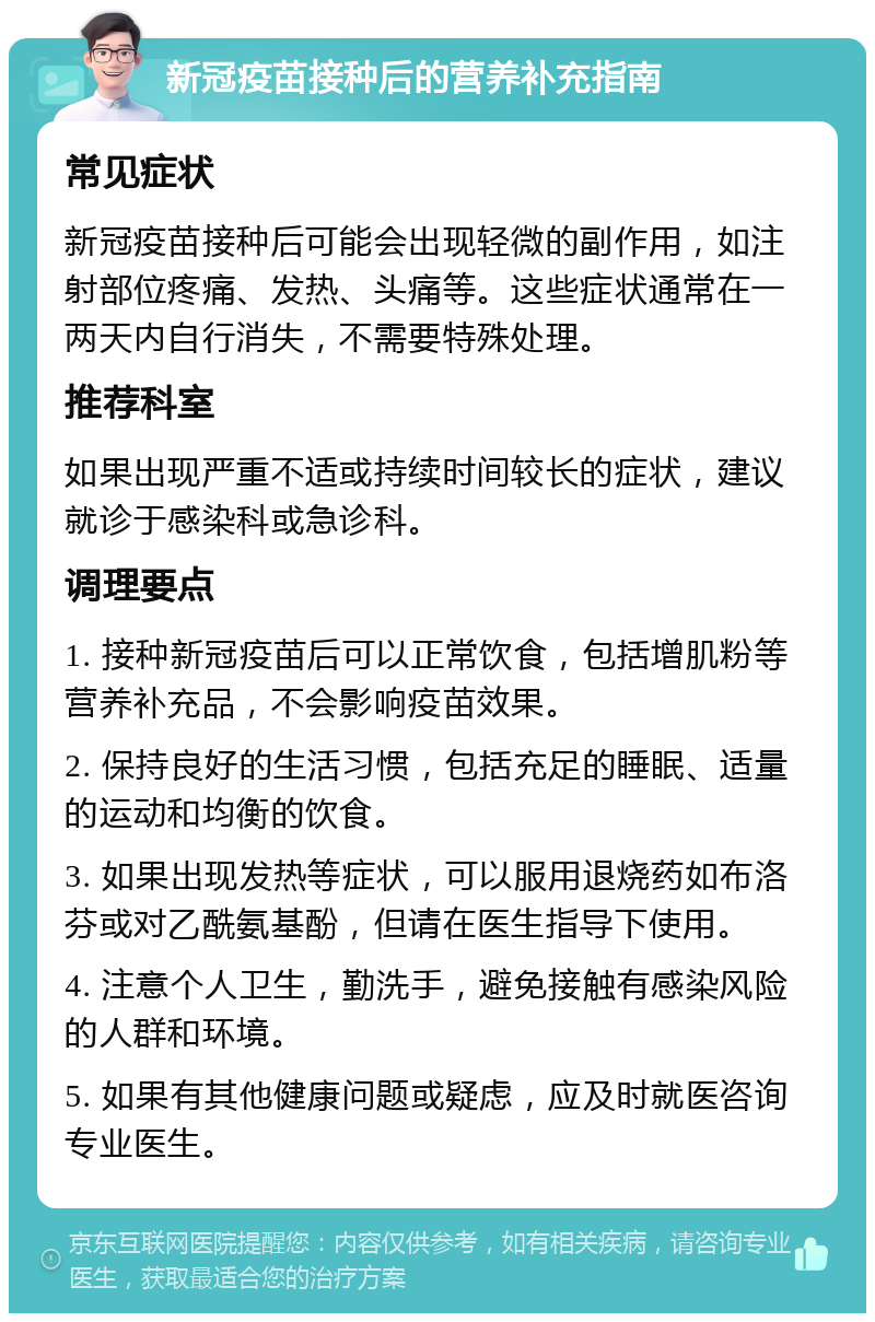 新冠疫苗接种后的营养补充指南 常见症状 新冠疫苗接种后可能会出现轻微的副作用，如注射部位疼痛、发热、头痛等。这些症状通常在一两天内自行消失，不需要特殊处理。 推荐科室 如果出现严重不适或持续时间较长的症状，建议就诊于感染科或急诊科。 调理要点 1. 接种新冠疫苗后可以正常饮食，包括增肌粉等营养补充品，不会影响疫苗效果。 2. 保持良好的生活习惯，包括充足的睡眠、适量的运动和均衡的饮食。 3. 如果出现发热等症状，可以服用退烧药如布洛芬或对乙酰氨基酚，但请在医生指导下使用。 4. 注意个人卫生，勤洗手，避免接触有感染风险的人群和环境。 5. 如果有其他健康问题或疑虑，应及时就医咨询专业医生。