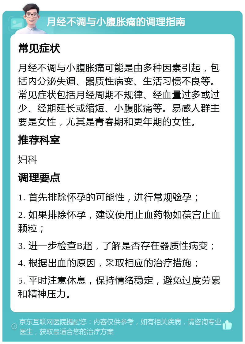 月经不调与小腹胀痛的调理指南 常见症状 月经不调与小腹胀痛可能是由多种因素引起，包括内分泌失调、器质性病变、生活习惯不良等。常见症状包括月经周期不规律、经血量过多或过少、经期延长或缩短、小腹胀痛等。易感人群主要是女性，尤其是青春期和更年期的女性。 推荐科室 妇科 调理要点 1. 首先排除怀孕的可能性，进行常规验孕； 2. 如果排除怀孕，建议使用止血药物如葆宫止血颗粒； 3. 进一步检查B超，了解是否存在器质性病变； 4. 根据出血的原因，采取相应的治疗措施； 5. 平时注意休息，保持情绪稳定，避免过度劳累和精神压力。