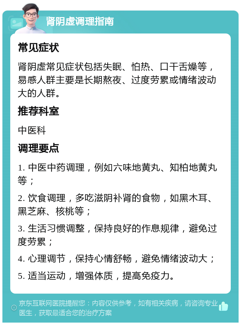 肾阴虚调理指南 常见症状 肾阴虚常见症状包括失眠、怕热、口干舌燥等，易感人群主要是长期熬夜、过度劳累或情绪波动大的人群。 推荐科室 中医科 调理要点 1. 中医中药调理，例如六味地黄丸、知柏地黄丸等； 2. 饮食调理，多吃滋阴补肾的食物，如黑木耳、黑芝麻、核桃等； 3. 生活习惯调整，保持良好的作息规律，避免过度劳累； 4. 心理调节，保持心情舒畅，避免情绪波动大； 5. 适当运动，增强体质，提高免疫力。