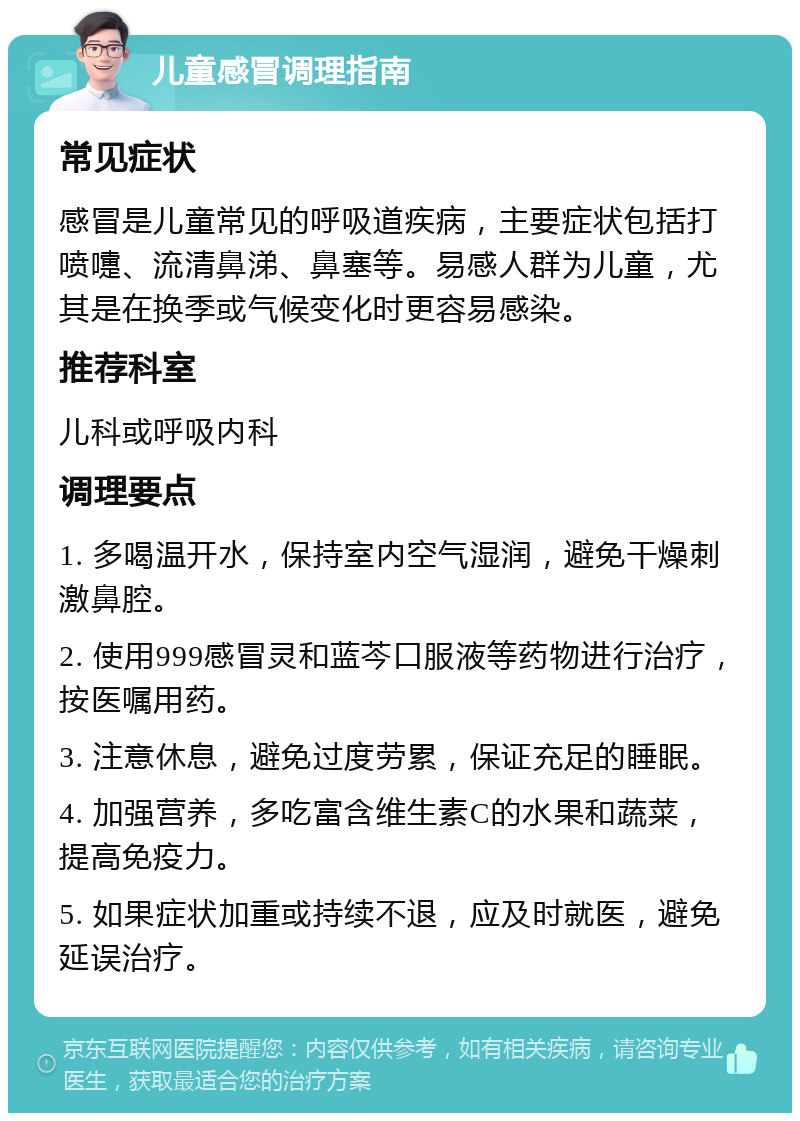 儿童感冒调理指南 常见症状 感冒是儿童常见的呼吸道疾病，主要症状包括打喷嚏、流清鼻涕、鼻塞等。易感人群为儿童，尤其是在换季或气候变化时更容易感染。 推荐科室 儿科或呼吸内科 调理要点 1. 多喝温开水，保持室内空气湿润，避免干燥刺激鼻腔。 2. 使用999感冒灵和蓝芩口服液等药物进行治疗，按医嘱用药。 3. 注意休息，避免过度劳累，保证充足的睡眠。 4. 加强营养，多吃富含维生素C的水果和蔬菜，提高免疫力。 5. 如果症状加重或持续不退，应及时就医，避免延误治疗。