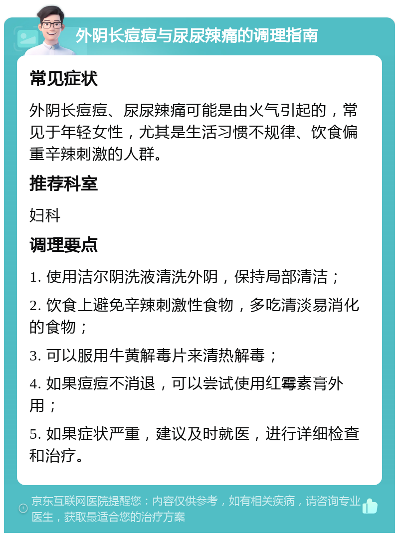 外阴长痘痘与尿尿辣痛的调理指南 常见症状 外阴长痘痘、尿尿辣痛可能是由火气引起的，常见于年轻女性，尤其是生活习惯不规律、饮食偏重辛辣刺激的人群。 推荐科室 妇科 调理要点 1. 使用洁尔阴洗液清洗外阴，保持局部清洁； 2. 饮食上避免辛辣刺激性食物，多吃清淡易消化的食物； 3. 可以服用牛黄解毒片来清热解毒； 4. 如果痘痘不消退，可以尝试使用红霉素膏外用； 5. 如果症状严重，建议及时就医，进行详细检查和治疗。