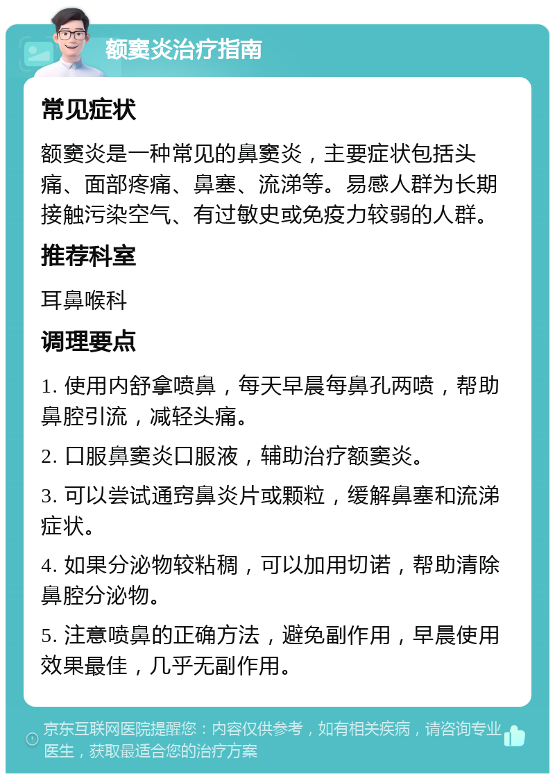 额窦炎治疗指南 常见症状 额窦炎是一种常见的鼻窦炎，主要症状包括头痛、面部疼痛、鼻塞、流涕等。易感人群为长期接触污染空气、有过敏史或免疫力较弱的人群。 推荐科室 耳鼻喉科 调理要点 1. 使用内舒拿喷鼻，每天早晨每鼻孔两喷，帮助鼻腔引流，减轻头痛。 2. 口服鼻窦炎口服液，辅助治疗额窦炎。 3. 可以尝试通窍鼻炎片或颗粒，缓解鼻塞和流涕症状。 4. 如果分泌物较粘稠，可以加用切诺，帮助清除鼻腔分泌物。 5. 注意喷鼻的正确方法，避免副作用，早晨使用效果最佳，几乎无副作用。