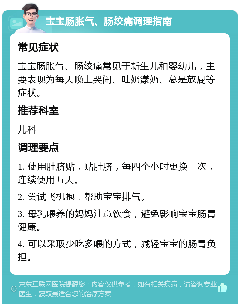 宝宝肠胀气、肠绞痛调理指南 常见症状 宝宝肠胀气、肠绞痛常见于新生儿和婴幼儿，主要表现为每天晚上哭闹、吐奶漾奶、总是放屁等症状。 推荐科室 儿科 调理要点 1. 使用肚脐贴，贴肚脐，每四个小时更换一次，连续使用五天。 2. 尝试飞机抱，帮助宝宝排气。 3. 母乳喂养的妈妈注意饮食，避免影响宝宝肠胃健康。 4. 可以采取少吃多喂的方式，减轻宝宝的肠胃负担。