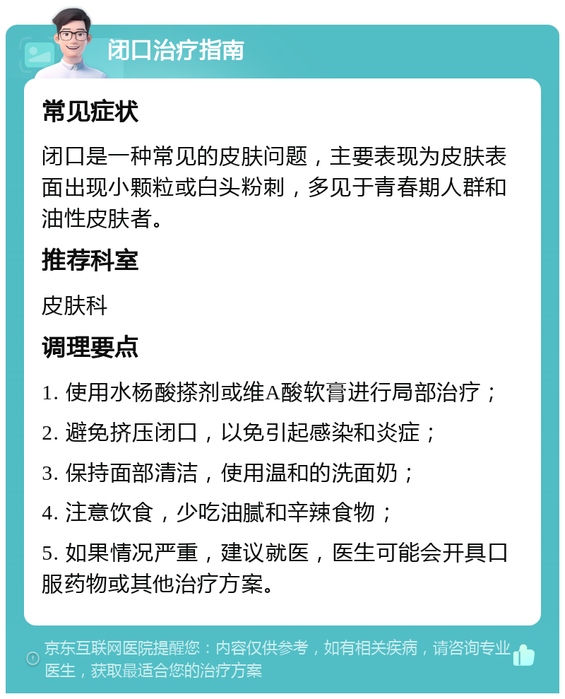 闭口治疗指南 常见症状 闭口是一种常见的皮肤问题，主要表现为皮肤表面出现小颗粒或白头粉刺，多见于青春期人群和油性皮肤者。 推荐科室 皮肤科 调理要点 1. 使用水杨酸搽剂或维A酸软膏进行局部治疗； 2. 避免挤压闭口，以免引起感染和炎症； 3. 保持面部清洁，使用温和的洗面奶； 4. 注意饮食，少吃油腻和辛辣食物； 5. 如果情况严重，建议就医，医生可能会开具口服药物或其他治疗方案。