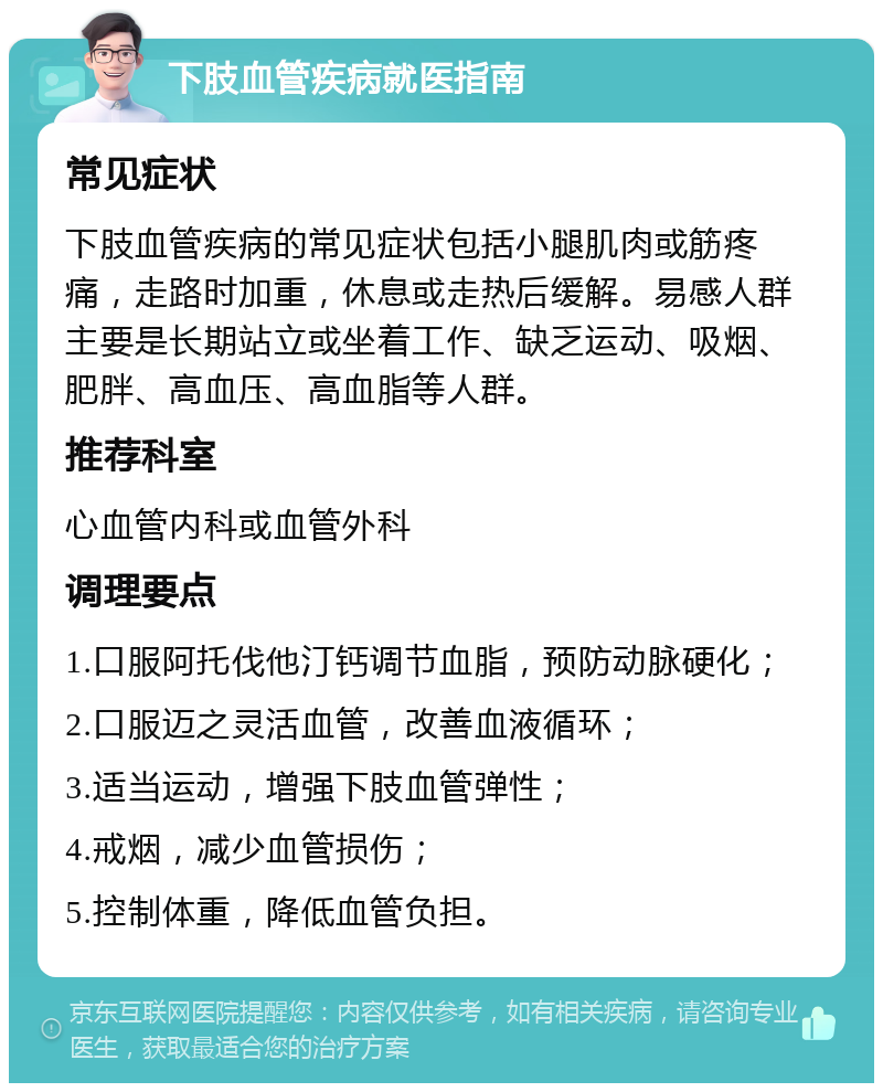 下肢血管疾病就医指南 常见症状 下肢血管疾病的常见症状包括小腿肌肉或筋疼痛，走路时加重，休息或走热后缓解。易感人群主要是长期站立或坐着工作、缺乏运动、吸烟、肥胖、高血压、高血脂等人群。 推荐科室 心血管内科或血管外科 调理要点 1.口服阿托伐他汀钙调节血脂，预防动脉硬化； 2.口服迈之灵活血管，改善血液循环； 3.适当运动，增强下肢血管弹性； 4.戒烟，减少血管损伤； 5.控制体重，降低血管负担。