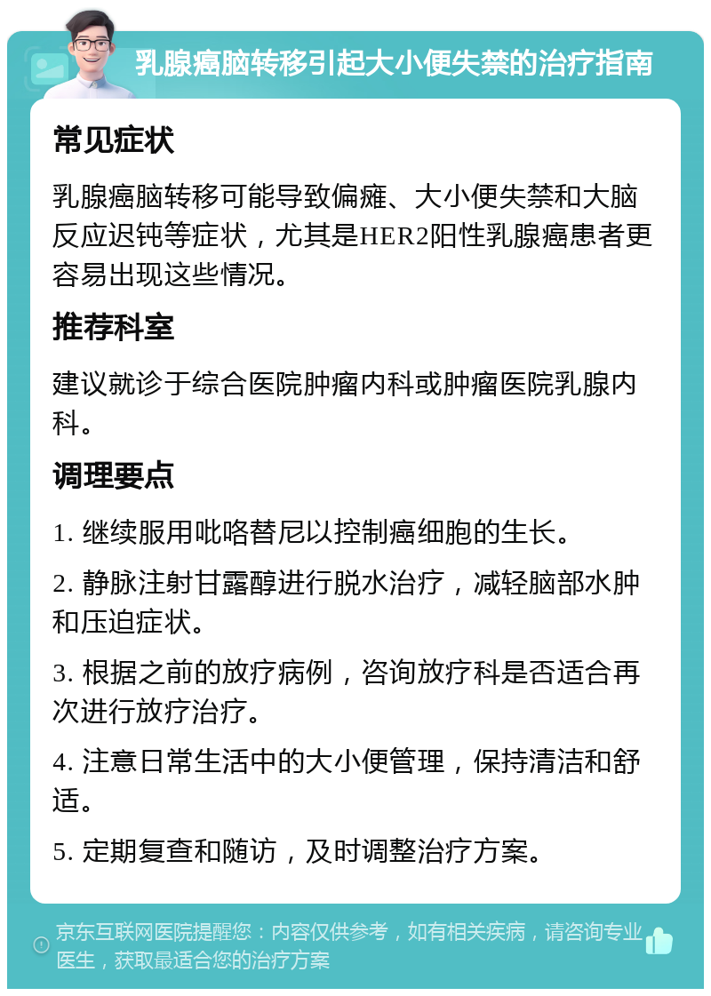 乳腺癌脑转移引起大小便失禁的治疗指南 常见症状 乳腺癌脑转移可能导致偏瘫、大小便失禁和大脑反应迟钝等症状，尤其是HER2阳性乳腺癌患者更容易出现这些情况。 推荐科室 建议就诊于综合医院肿瘤内科或肿瘤医院乳腺内科。 调理要点 1. 继续服用吡咯替尼以控制癌细胞的生长。 2. 静脉注射甘露醇进行脱水治疗，减轻脑部水肿和压迫症状。 3. 根据之前的放疗病例，咨询放疗科是否适合再次进行放疗治疗。 4. 注意日常生活中的大小便管理，保持清洁和舒适。 5. 定期复查和随访，及时调整治疗方案。