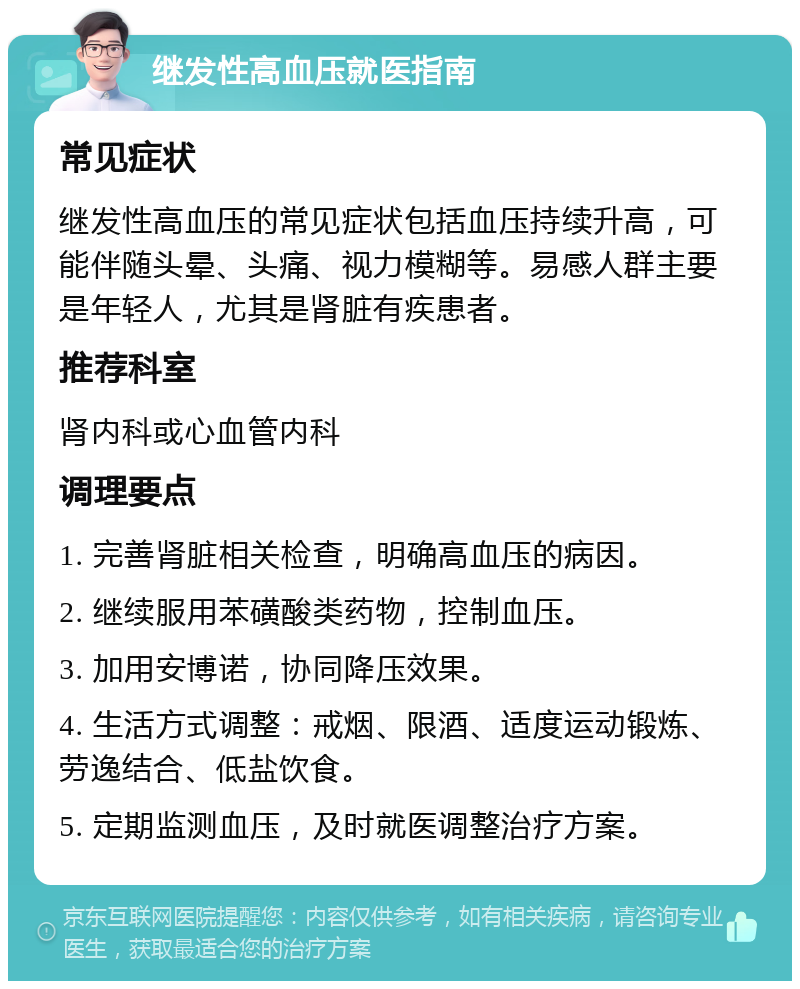 继发性高血压就医指南 常见症状 继发性高血压的常见症状包括血压持续升高，可能伴随头晕、头痛、视力模糊等。易感人群主要是年轻人，尤其是肾脏有疾患者。 推荐科室 肾内科或心血管内科 调理要点 1. 完善肾脏相关检查，明确高血压的病因。 2. 继续服用苯磺酸类药物，控制血压。 3. 加用安博诺，协同降压效果。 4. 生活方式调整：戒烟、限酒、适度运动锻炼、劳逸结合、低盐饮食。 5. 定期监测血压，及时就医调整治疗方案。