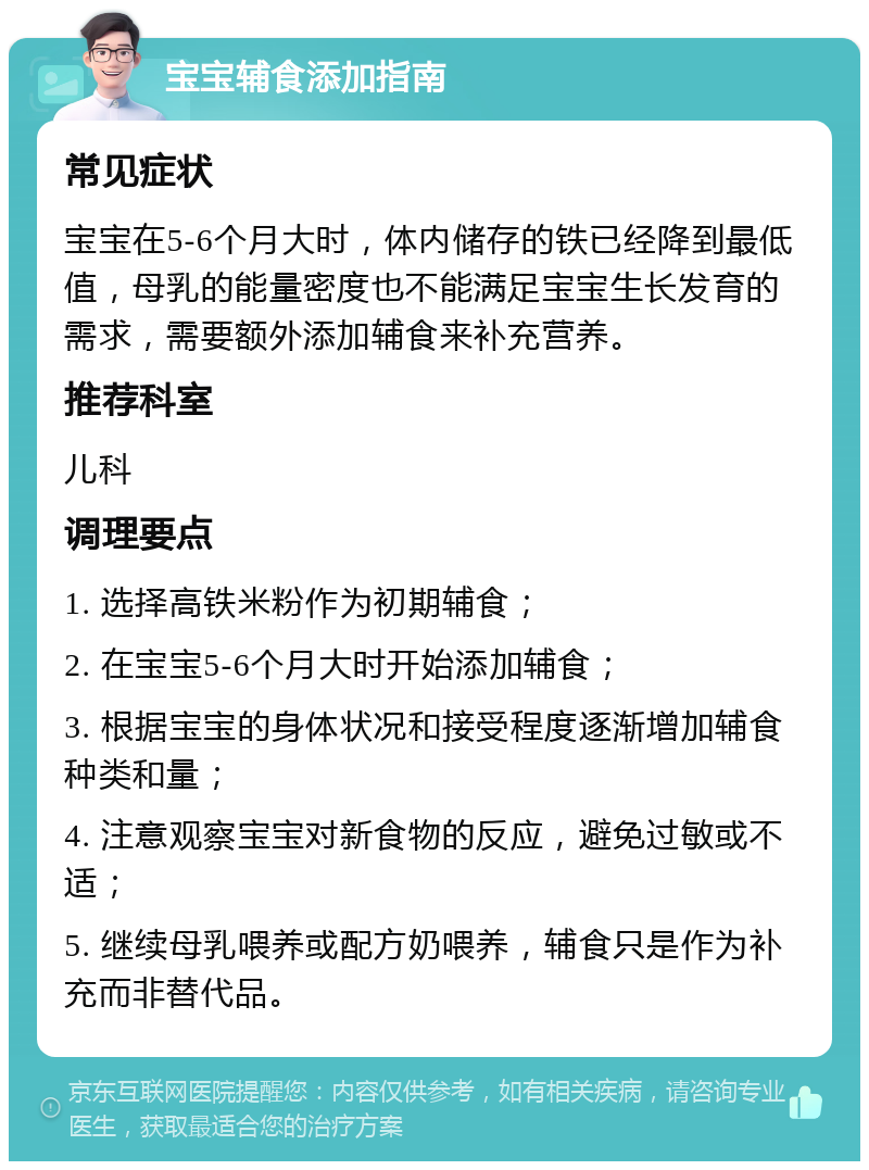 宝宝辅食添加指南 常见症状 宝宝在5-6个月大时，体内储存的铁已经降到最低值，母乳的能量密度也不能满足宝宝生长发育的需求，需要额外添加辅食来补充营养。 推荐科室 儿科 调理要点 1. 选择高铁米粉作为初期辅食； 2. 在宝宝5-6个月大时开始添加辅食； 3. 根据宝宝的身体状况和接受程度逐渐增加辅食种类和量； 4. 注意观察宝宝对新食物的反应，避免过敏或不适； 5. 继续母乳喂养或配方奶喂养，辅食只是作为补充而非替代品。