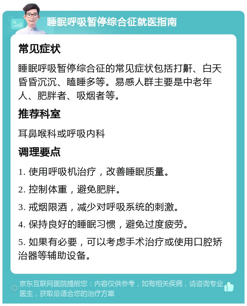 睡眠呼吸暂停综合征就医指南 常见症状 睡眠呼吸暂停综合征的常见症状包括打鼾、白天昏昏沉沉、瞌睡多等。易感人群主要是中老年人、肥胖者、吸烟者等。 推荐科室 耳鼻喉科或呼吸内科 调理要点 1. 使用呼吸机治疗，改善睡眠质量。 2. 控制体重，避免肥胖。 3. 戒烟限酒，减少对呼吸系统的刺激。 4. 保持良好的睡眠习惯，避免过度疲劳。 5. 如果有必要，可以考虑手术治疗或使用口腔矫治器等辅助设备。