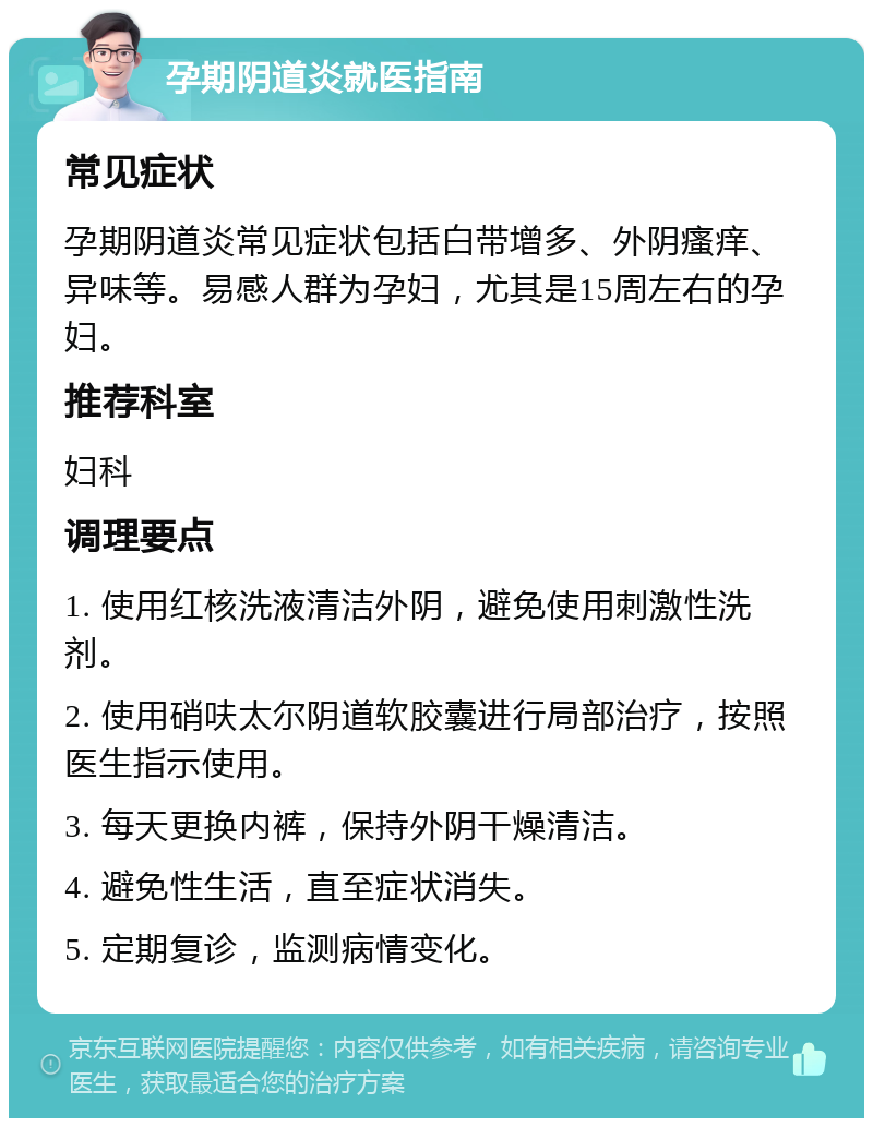 孕期阴道炎就医指南 常见症状 孕期阴道炎常见症状包括白带增多、外阴瘙痒、异味等。易感人群为孕妇，尤其是15周左右的孕妇。 推荐科室 妇科 调理要点 1. 使用红核洗液清洁外阴，避免使用刺激性洗剂。 2. 使用硝呋太尔阴道软胶囊进行局部治疗，按照医生指示使用。 3. 每天更换内裤，保持外阴干燥清洁。 4. 避免性生活，直至症状消失。 5. 定期复诊，监测病情变化。