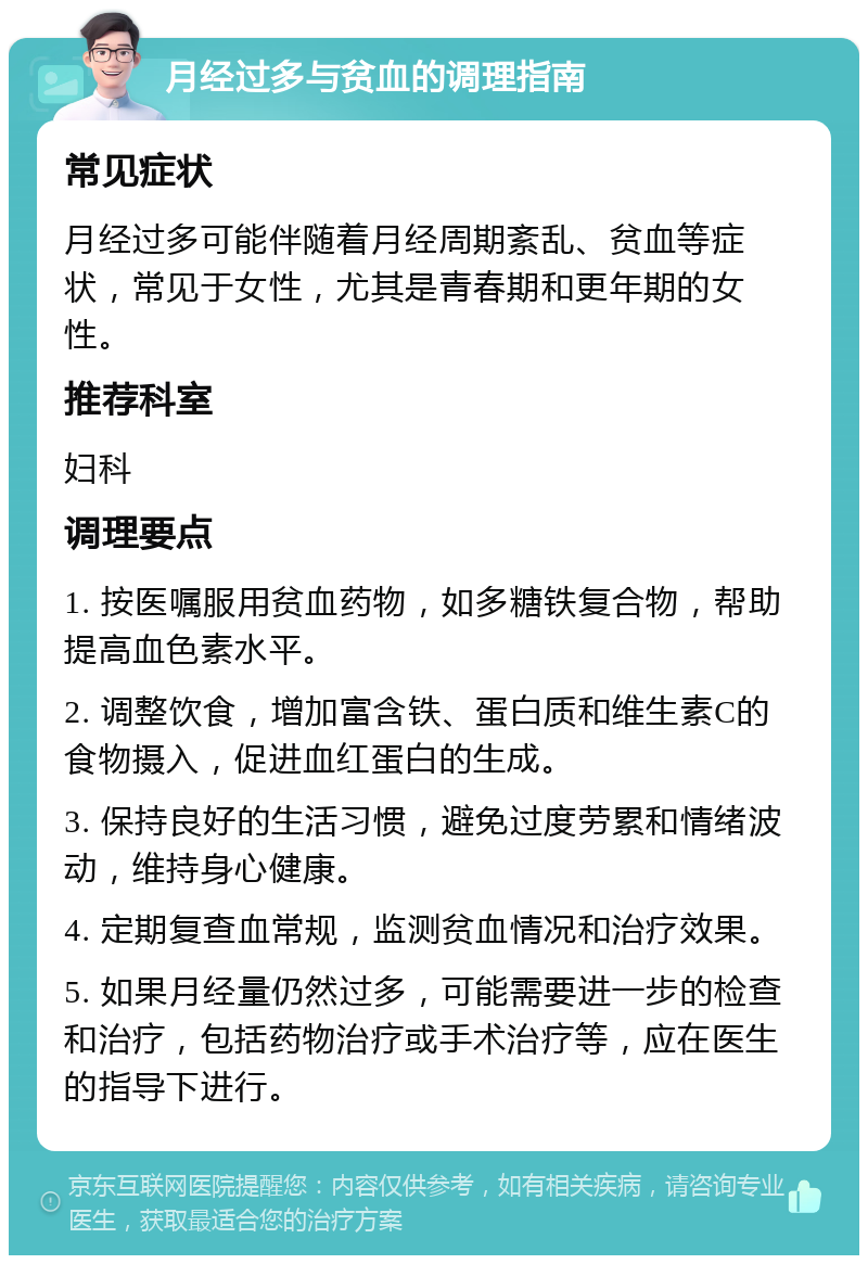 月经过多与贫血的调理指南 常见症状 月经过多可能伴随着月经周期紊乱、贫血等症状，常见于女性，尤其是青春期和更年期的女性。 推荐科室 妇科 调理要点 1. 按医嘱服用贫血药物，如多糖铁复合物，帮助提高血色素水平。 2. 调整饮食，增加富含铁、蛋白质和维生素C的食物摄入，促进血红蛋白的生成。 3. 保持良好的生活习惯，避免过度劳累和情绪波动，维持身心健康。 4. 定期复查血常规，监测贫血情况和治疗效果。 5. 如果月经量仍然过多，可能需要进一步的检查和治疗，包括药物治疗或手术治疗等，应在医生的指导下进行。