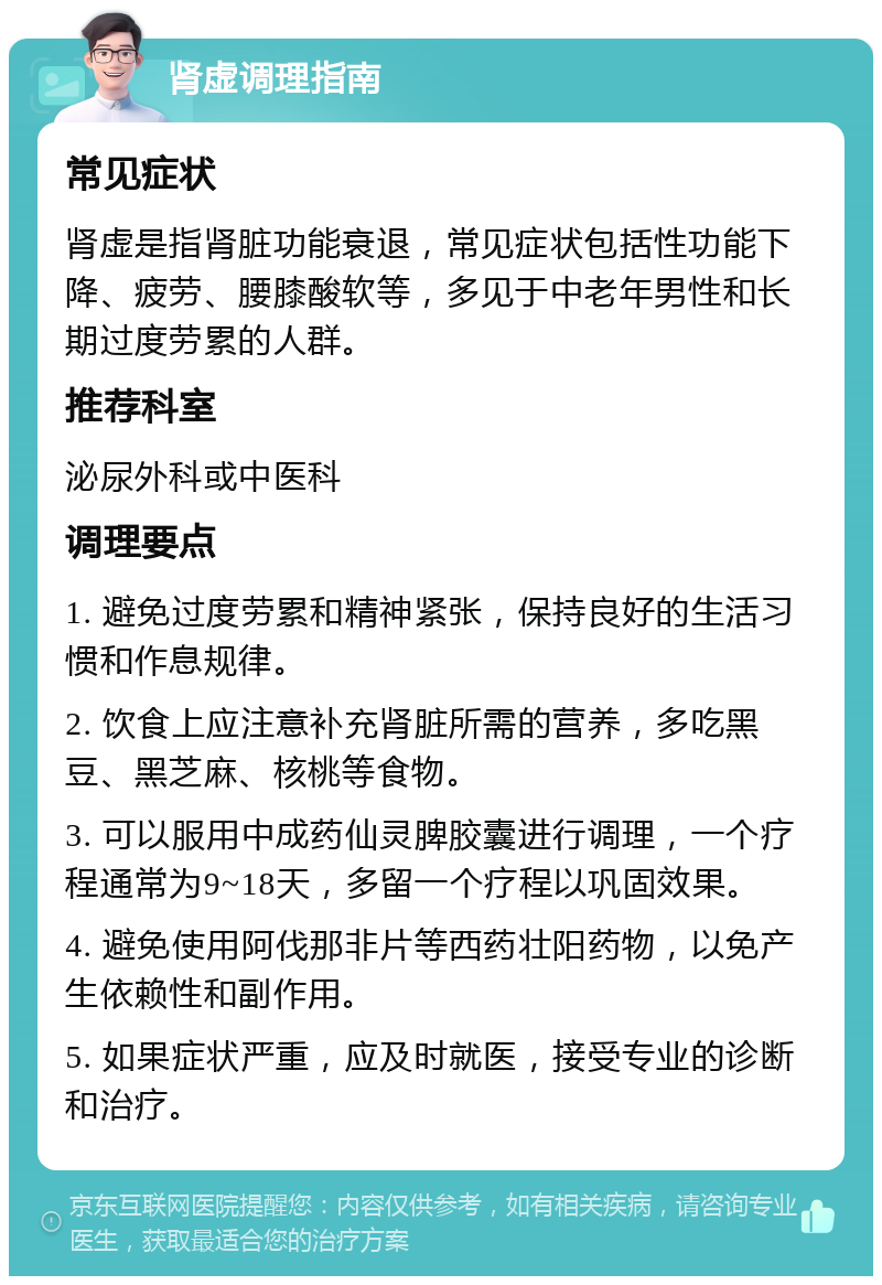 肾虚调理指南 常见症状 肾虚是指肾脏功能衰退，常见症状包括性功能下降、疲劳、腰膝酸软等，多见于中老年男性和长期过度劳累的人群。 推荐科室 泌尿外科或中医科 调理要点 1. 避免过度劳累和精神紧张，保持良好的生活习惯和作息规律。 2. 饮食上应注意补充肾脏所需的营养，多吃黑豆、黑芝麻、核桃等食物。 3. 可以服用中成药仙灵脾胶囊进行调理，一个疗程通常为9~18天，多留一个疗程以巩固效果。 4. 避免使用阿伐那非片等西药壮阳药物，以免产生依赖性和副作用。 5. 如果症状严重，应及时就医，接受专业的诊断和治疗。