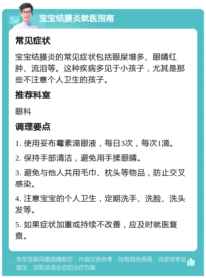 宝宝结膜炎就医指南 常见症状 宝宝结膜炎的常见症状包括眼屎增多、眼睛红肿、流泪等。这种疾病多见于小孩子，尤其是那些不注意个人卫生的孩子。 推荐科室 眼科 调理要点 1. 使用妥布霉素滴眼液，每日3次，每次1滴。 2. 保持手部清洁，避免用手揉眼睛。 3. 避免与他人共用毛巾、枕头等物品，防止交叉感染。 4. 注意宝宝的个人卫生，定期洗手、洗脸、洗头发等。 5. 如果症状加重或持续不改善，应及时就医复查。