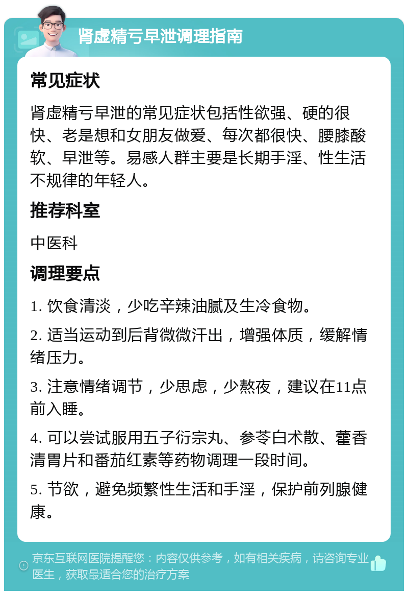 肾虚精亏早泄调理指南 常见症状 肾虚精亏早泄的常见症状包括性欲强、硬的很快、老是想和女朋友做爱、每次都很快、腰膝酸软、早泄等。易感人群主要是长期手淫、性生活不规律的年轻人。 推荐科室 中医科 调理要点 1. 饮食清淡，少吃辛辣油腻及生冷食物。 2. 适当运动到后背微微汗出，增强体质，缓解情绪压力。 3. 注意情绪调节，少思虑，少熬夜，建议在11点前入睡。 4. 可以尝试服用五子衍宗丸、参苓白术散、藿香清胃片和番茄红素等药物调理一段时间。 5. 节欲，避免频繁性生活和手淫，保护前列腺健康。