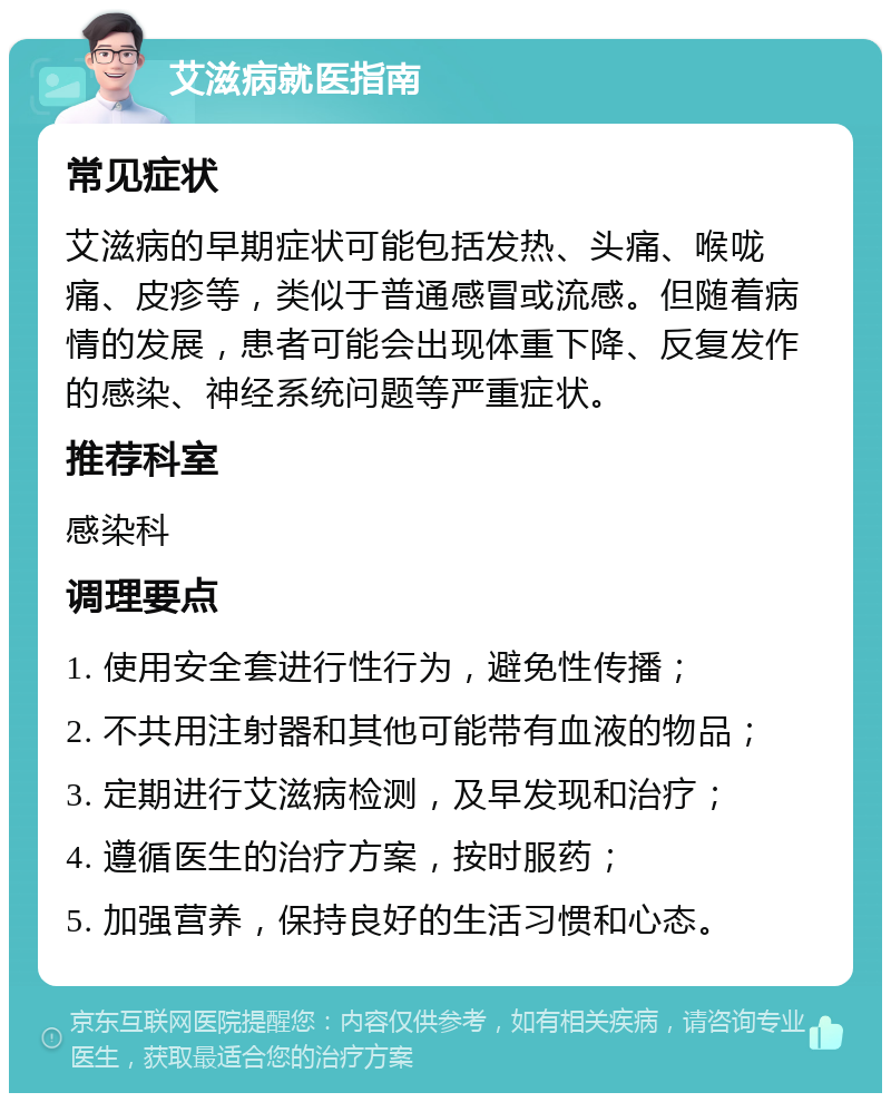 艾滋病就医指南 常见症状 艾滋病的早期症状可能包括发热、头痛、喉咙痛、皮疹等，类似于普通感冒或流感。但随着病情的发展，患者可能会出现体重下降、反复发作的感染、神经系统问题等严重症状。 推荐科室 感染科 调理要点 1. 使用安全套进行性行为，避免性传播； 2. 不共用注射器和其他可能带有血液的物品； 3. 定期进行艾滋病检测，及早发现和治疗； 4. 遵循医生的治疗方案，按时服药； 5. 加强营养，保持良好的生活习惯和心态。