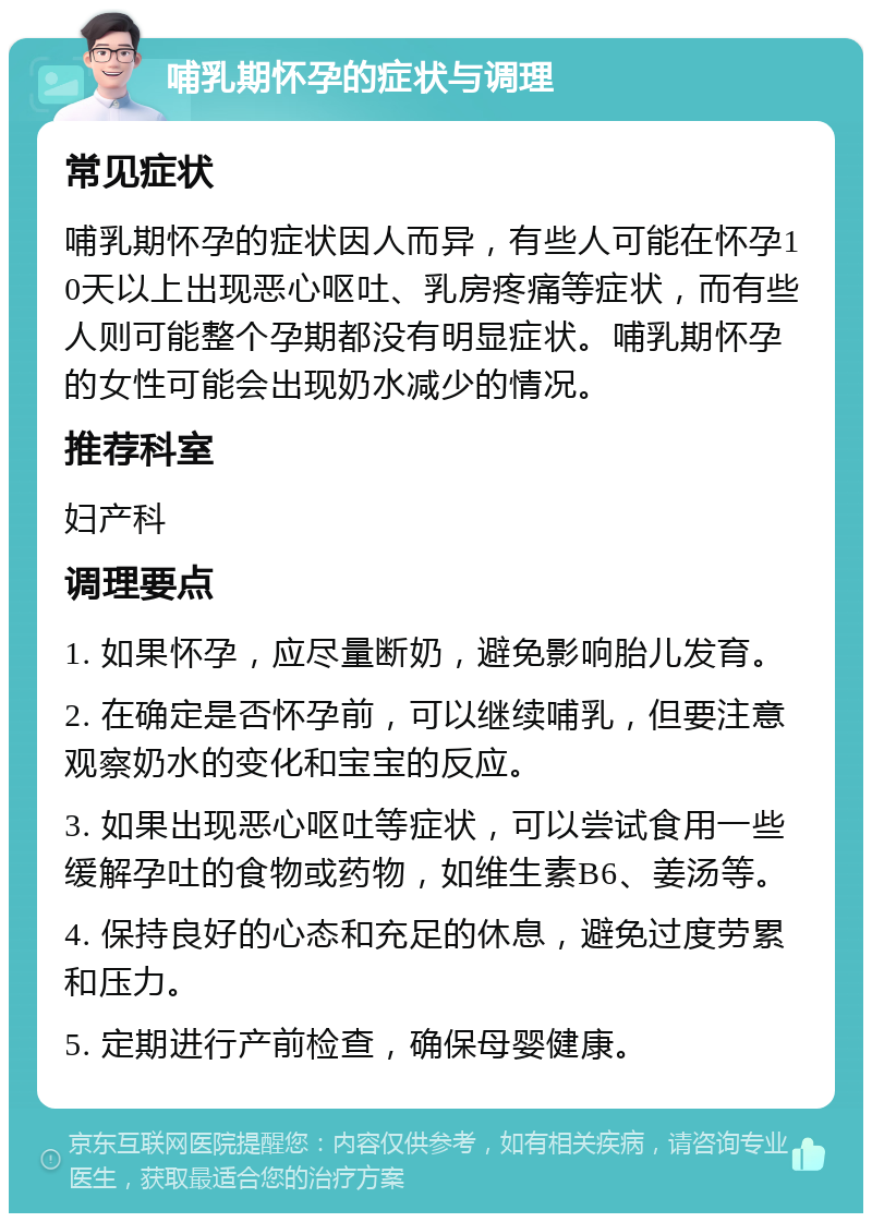 哺乳期怀孕的症状与调理 常见症状 哺乳期怀孕的症状因人而异，有些人可能在怀孕10天以上出现恶心呕吐、乳房疼痛等症状，而有些人则可能整个孕期都没有明显症状。哺乳期怀孕的女性可能会出现奶水减少的情况。 推荐科室 妇产科 调理要点 1. 如果怀孕，应尽量断奶，避免影响胎儿发育。 2. 在确定是否怀孕前，可以继续哺乳，但要注意观察奶水的变化和宝宝的反应。 3. 如果出现恶心呕吐等症状，可以尝试食用一些缓解孕吐的食物或药物，如维生素B6、姜汤等。 4. 保持良好的心态和充足的休息，避免过度劳累和压力。 5. 定期进行产前检查，确保母婴健康。