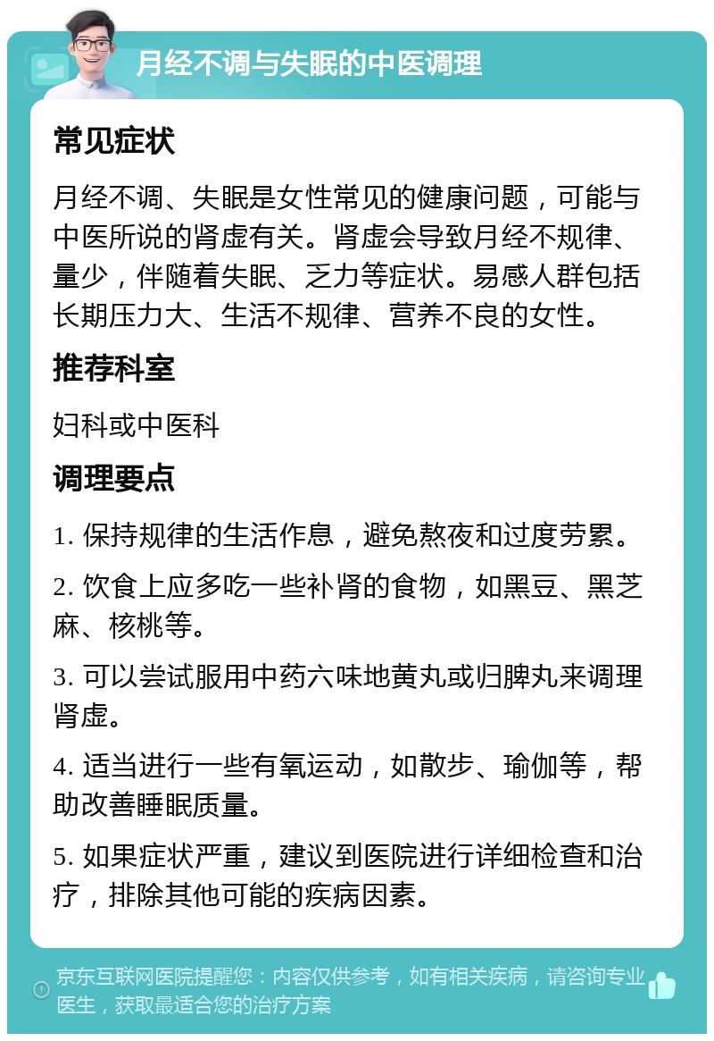 月经不调与失眠的中医调理 常见症状 月经不调、失眠是女性常见的健康问题，可能与中医所说的肾虚有关。肾虚会导致月经不规律、量少，伴随着失眠、乏力等症状。易感人群包括长期压力大、生活不规律、营养不良的女性。 推荐科室 妇科或中医科 调理要点 1. 保持规律的生活作息，避免熬夜和过度劳累。 2. 饮食上应多吃一些补肾的食物，如黑豆、黑芝麻、核桃等。 3. 可以尝试服用中药六味地黄丸或归脾丸来调理肾虚。 4. 适当进行一些有氧运动，如散步、瑜伽等，帮助改善睡眠质量。 5. 如果症状严重，建议到医院进行详细检查和治疗，排除其他可能的疾病因素。