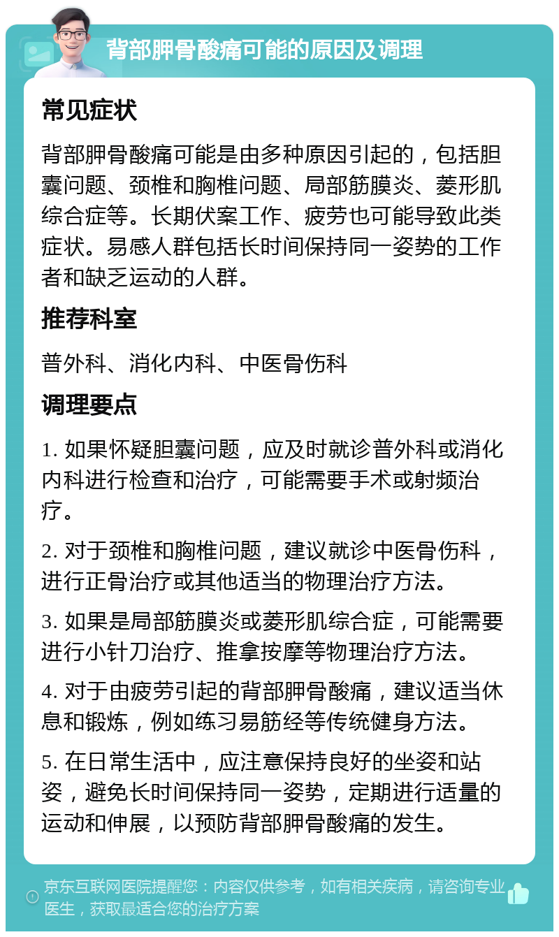 背部胛骨酸痛可能的原因及调理 常见症状 背部胛骨酸痛可能是由多种原因引起的，包括胆囊问题、颈椎和胸椎问题、局部筋膜炎、菱形肌综合症等。长期伏案工作、疲劳也可能导致此类症状。易感人群包括长时间保持同一姿势的工作者和缺乏运动的人群。 推荐科室 普外科、消化内科、中医骨伤科 调理要点 1. 如果怀疑胆囊问题，应及时就诊普外科或消化内科进行检查和治疗，可能需要手术或射频治疗。 2. 对于颈椎和胸椎问题，建议就诊中医骨伤科，进行正骨治疗或其他适当的物理治疗方法。 3. 如果是局部筋膜炎或菱形肌综合症，可能需要进行小针刀治疗、推拿按摩等物理治疗方法。 4. 对于由疲劳引起的背部胛骨酸痛，建议适当休息和锻炼，例如练习易筋经等传统健身方法。 5. 在日常生活中，应注意保持良好的坐姿和站姿，避免长时间保持同一姿势，定期进行适量的运动和伸展，以预防背部胛骨酸痛的发生。