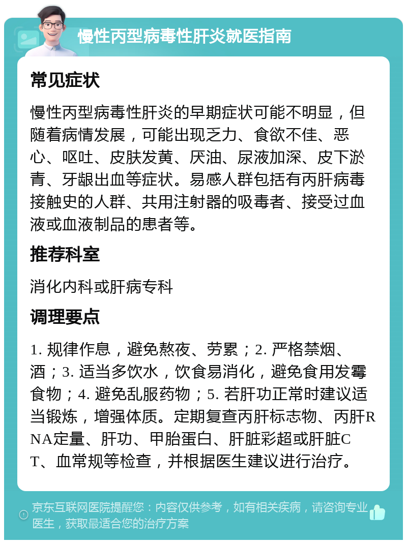 慢性丙型病毒性肝炎就医指南 常见症状 慢性丙型病毒性肝炎的早期症状可能不明显，但随着病情发展，可能出现乏力、食欲不佳、恶心、呕吐、皮肤发黄、厌油、尿液加深、皮下淤青、牙龈出血等症状。易感人群包括有丙肝病毒接触史的人群、共用注射器的吸毒者、接受过血液或血液制品的患者等。 推荐科室 消化内科或肝病专科 调理要点 1. 规律作息，避免熬夜、劳累；2. 严格禁烟、酒；3. 适当多饮水，饮食易消化，避免食用发霉食物；4. 避免乱服药物；5. 若肝功正常时建议适当锻炼，增强体质。定期复查丙肝标志物、丙肝RNA定量、肝功、甲胎蛋白、肝脏彩超或肝脏CT、血常规等检查，并根据医生建议进行治疗。