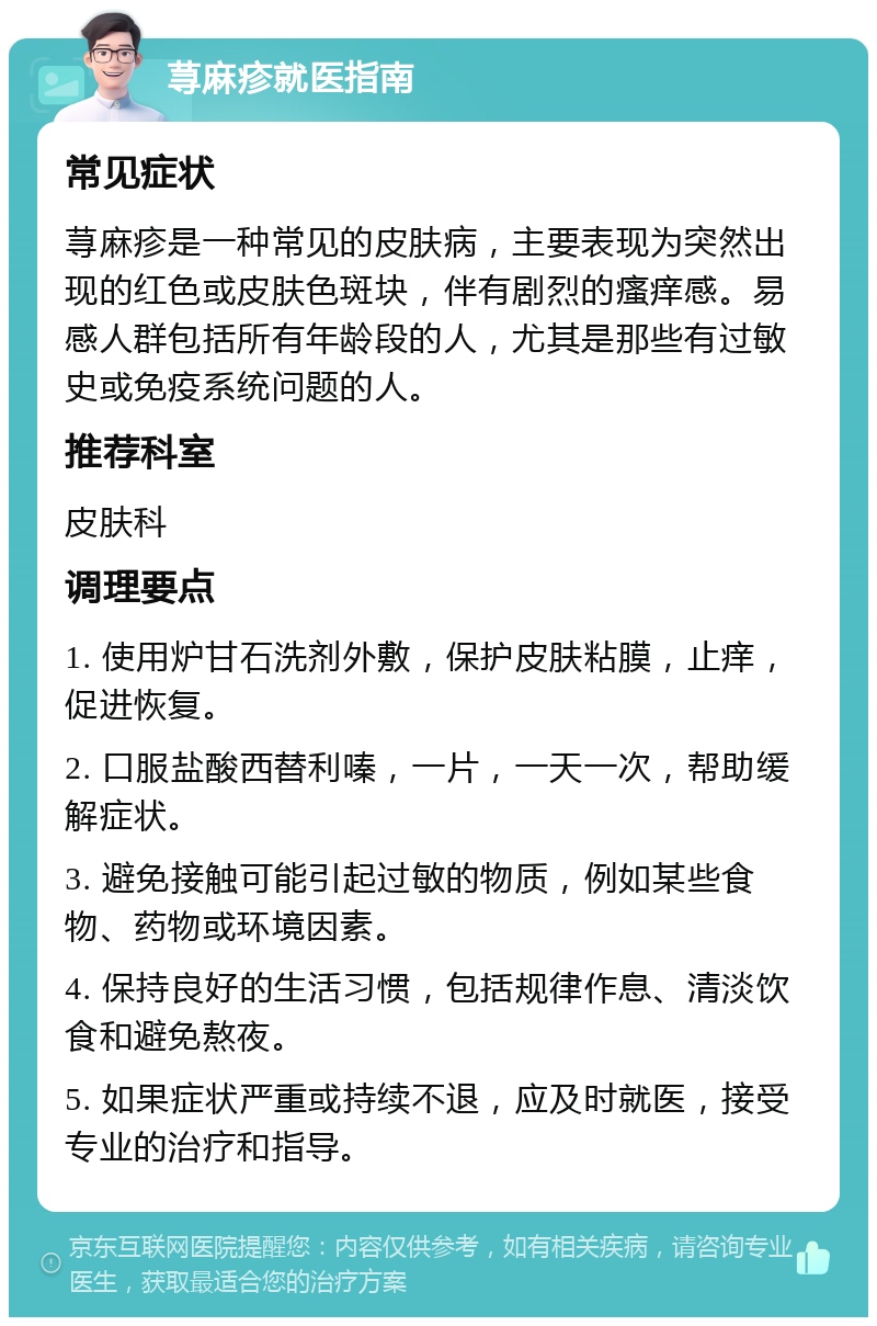 荨麻疹就医指南 常见症状 荨麻疹是一种常见的皮肤病，主要表现为突然出现的红色或皮肤色斑块，伴有剧烈的瘙痒感。易感人群包括所有年龄段的人，尤其是那些有过敏史或免疫系统问题的人。 推荐科室 皮肤科 调理要点 1. 使用炉甘石洗剂外敷，保护皮肤粘膜，止痒，促进恢复。 2. 口服盐酸西替利嗪，一片，一天一次，帮助缓解症状。 3. 避免接触可能引起过敏的物质，例如某些食物、药物或环境因素。 4. 保持良好的生活习惯，包括规律作息、清淡饮食和避免熬夜。 5. 如果症状严重或持续不退，应及时就医，接受专业的治疗和指导。