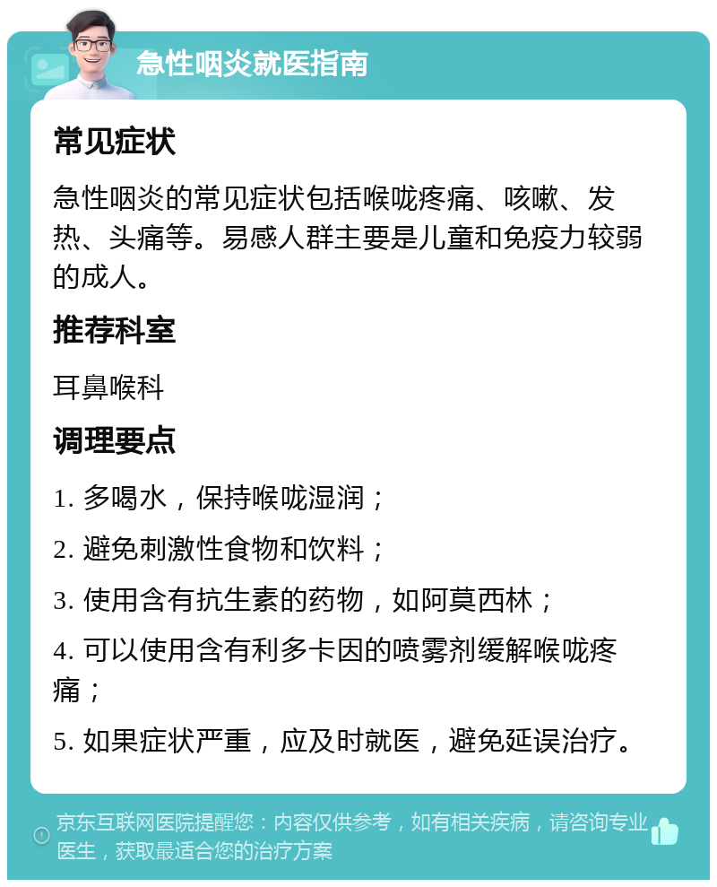 急性咽炎就医指南 常见症状 急性咽炎的常见症状包括喉咙疼痛、咳嗽、发热、头痛等。易感人群主要是儿童和免疫力较弱的成人。 推荐科室 耳鼻喉科 调理要点 1. 多喝水，保持喉咙湿润； 2. 避免刺激性食物和饮料； 3. 使用含有抗生素的药物，如阿莫西林； 4. 可以使用含有利多卡因的喷雾剂缓解喉咙疼痛； 5. 如果症状严重，应及时就医，避免延误治疗。