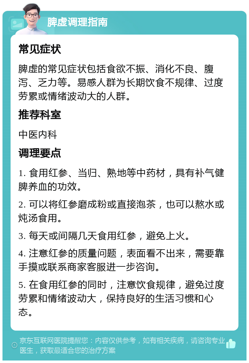 脾虚调理指南 常见症状 脾虚的常见症状包括食欲不振、消化不良、腹泻、乏力等。易感人群为长期饮食不规律、过度劳累或情绪波动大的人群。 推荐科室 中医内科 调理要点 1. 食用红参、当归、熟地等中药材，具有补气健脾养血的功效。 2. 可以将红参磨成粉或直接泡茶，也可以熬水或炖汤食用。 3. 每天或间隔几天食用红参，避免上火。 4. 注意红参的质量问题，表面看不出来，需要靠手摸或联系商家客服进一步咨询。 5. 在食用红参的同时，注意饮食规律，避免过度劳累和情绪波动大，保持良好的生活习惯和心态。