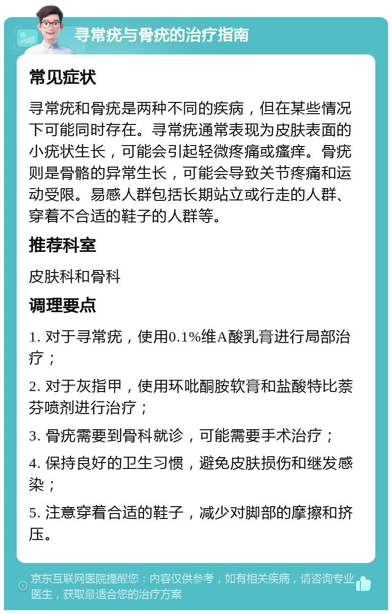 寻常疣与骨疣的治疗指南 常见症状 寻常疣和骨疣是两种不同的疾病，但在某些情况下可能同时存在。寻常疣通常表现为皮肤表面的小疣状生长，可能会引起轻微疼痛或瘙痒。骨疣则是骨骼的异常生长，可能会导致关节疼痛和运动受限。易感人群包括长期站立或行走的人群、穿着不合适的鞋子的人群等。 推荐科室 皮肤科和骨科 调理要点 1. 对于寻常疣，使用0.1%维A酸乳膏进行局部治疗； 2. 对于灰指甲，使用环吡酮胺软膏和盐酸特比萘芬喷剂进行治疗； 3. 骨疣需要到骨科就诊，可能需要手术治疗； 4. 保持良好的卫生习惯，避免皮肤损伤和继发感染； 5. 注意穿着合适的鞋子，减少对脚部的摩擦和挤压。