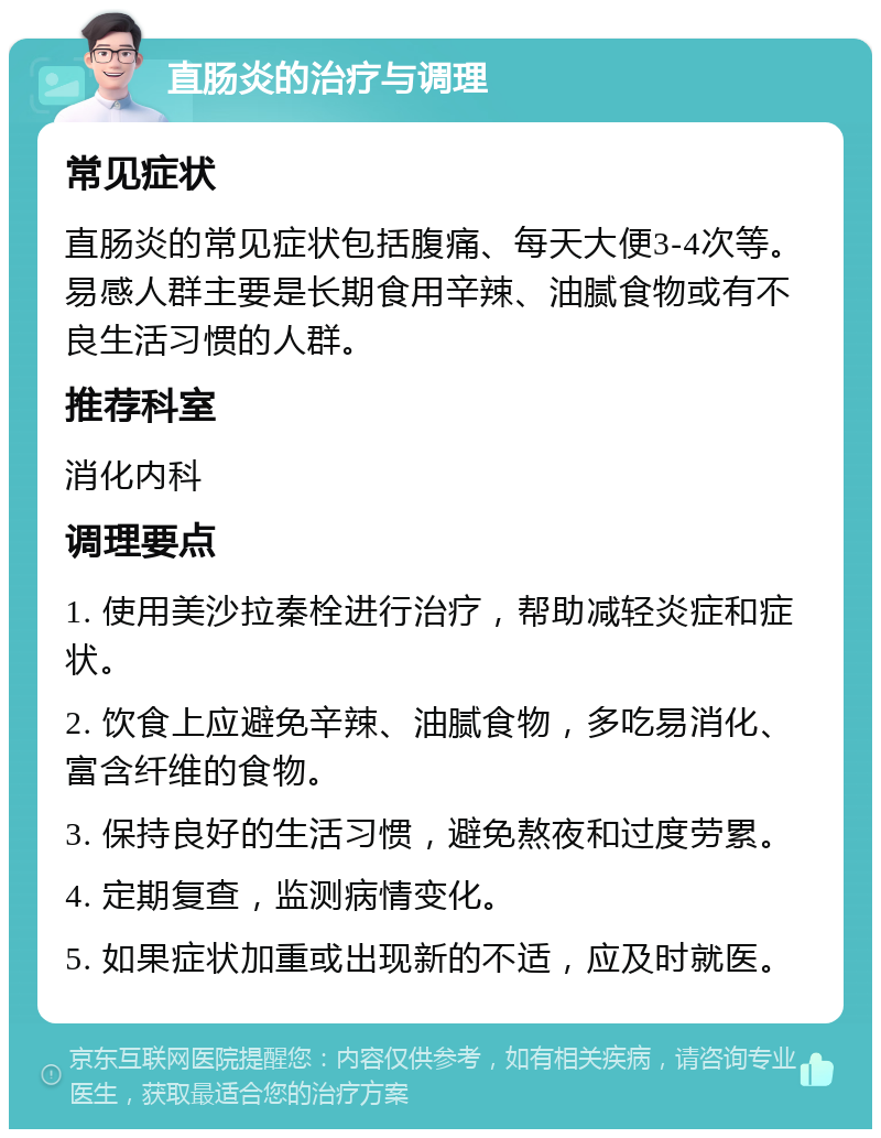 直肠炎的治疗与调理 常见症状 直肠炎的常见症状包括腹痛、每天大便3-4次等。易感人群主要是长期食用辛辣、油腻食物或有不良生活习惯的人群。 推荐科室 消化内科 调理要点 1. 使用美沙拉秦栓进行治疗，帮助减轻炎症和症状。 2. 饮食上应避免辛辣、油腻食物，多吃易消化、富含纤维的食物。 3. 保持良好的生活习惯，避免熬夜和过度劳累。 4. 定期复查，监测病情变化。 5. 如果症状加重或出现新的不适，应及时就医。